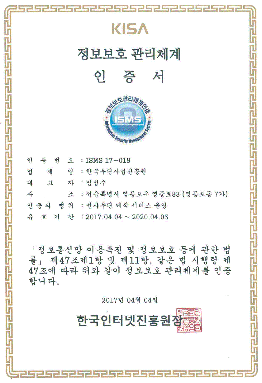KISA 정보보호 관리체계 인증서 인증번호: ISMS 17-019 업체명:한국우편사업진흥원 대표자:임정수 주소:서울특별시 영등포구 영중로83(영등포동7가) 인증의 범위:전자우편 제작 서비스 운영 유효기간:2017.04.04~2020.04.03 정보통신망 이용촉진 및정보보호 등에 관한 법률 제47조제1항 및 제11항, 같은 법 시행령 제47조에 따라 위와 같이 정보보호 관리체계를 인증합니다. 2017년04월04일 한국인터넷진흥원장