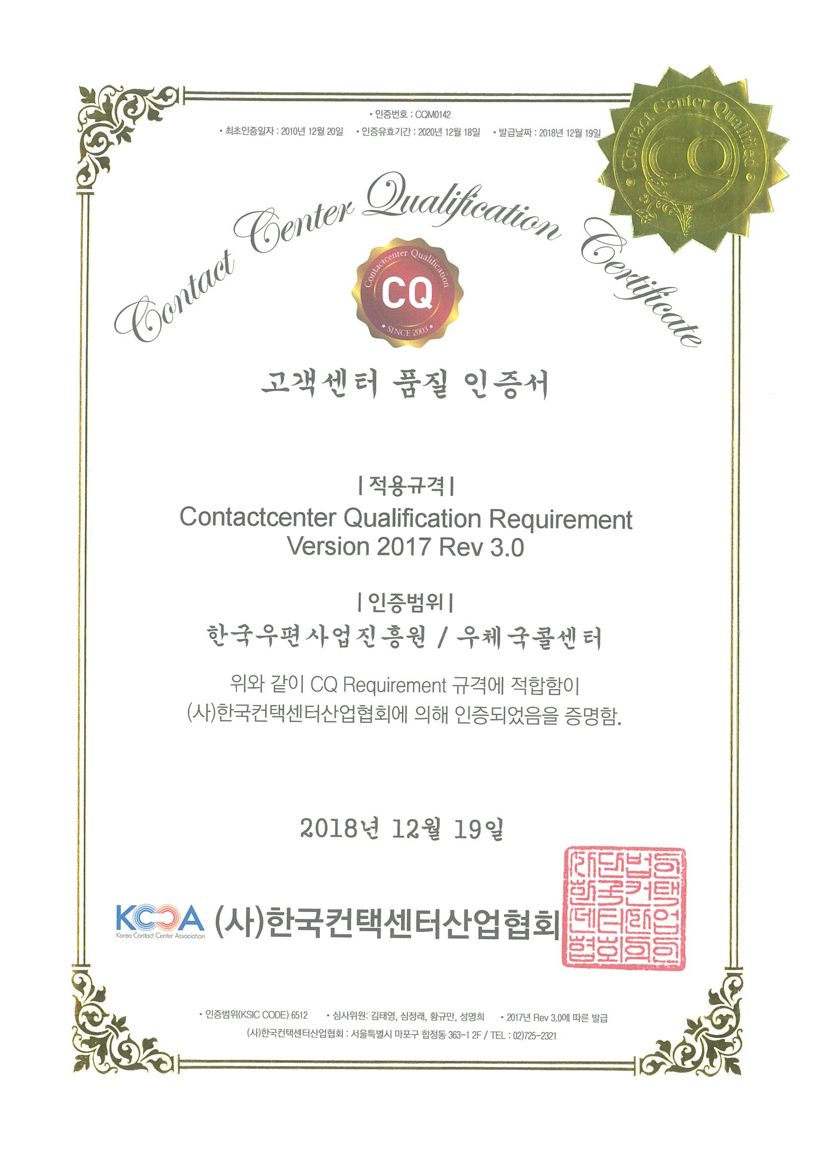 고객센터 품질 인증서 |적용규격|Contactcenter Qualification Requirement Version 2017 Rev 3.0 |인증범위| 한국우편사업진흥원/우체국콜센터 위와 같이 CQ Requirement 규격에 적합함이 (사)한국컨택센터산업협회에 의해 인증되었음을 증명함. 2018년12월19일 (사)한국컨택센터산업협회