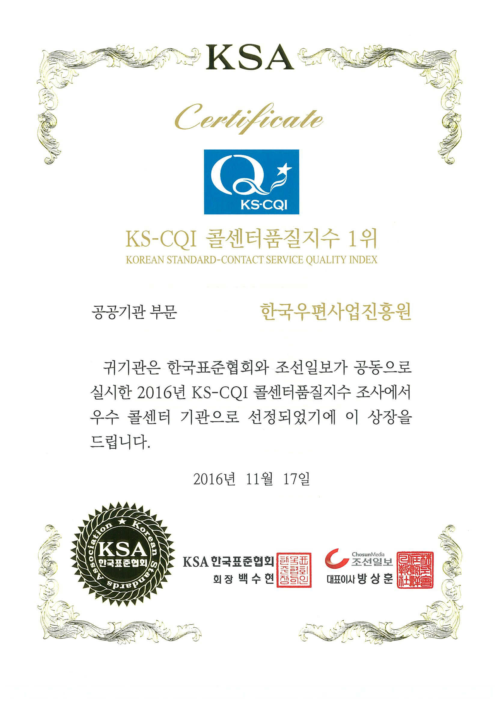 KSA Certificate KS CQI KS_CQI콜센터품질지수 1위 KOREAN STANDARD-CONTACT SERVICE QUALITY INDEX 공공기관 부문 한국우편사업진흥원 귀기관은 한국표준협회와 조선일보가 공동으로 실시한 2016년 KS-CQI 콜센터품질지수 조사에서 우수 콜센터 기관으로 선정되었기에 이 상장을 드립니다. 2019년 11월 17일 KSA 한국표준협회 KSA 한국표준협회 회장 백수현 조선일보 대표이사 방상훈