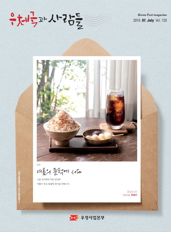 우체국과 사람들 Korea Post magazine 2019.07.July Vol.726 TO. 여름의 문턱에 서다 이른 무더위에 지친 당신에 여름이 주는 달콤한 휴식을 전합니다. 2019.07.FROM.POST 우정사업본부 우체국과 사람들 (2019.7.) 우체국과 사람들 2019년 7월호 입니다.