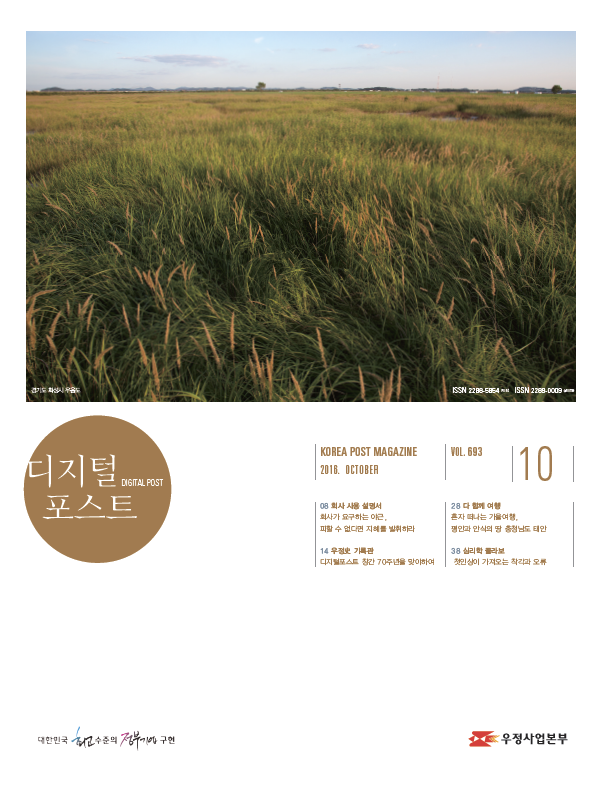 디지털포스트DIGITAL POST KOREA POST MAGAZINE 2016 OCTOBER VOL693 10 08 회사 사용 설명서 회사가 요구하는 야근, 피할 수 없다는 지혜를 발휘하라 14 우정사 기록관 디지털포스트 창간 70주년을 맞이하여 28 다 항께 여행 혼자 떠나는 가을여행, 평안과 안식의 땅 충청남도 태안 38 심리학 콜라보 첫인상이 가져오는 착각과 오류 대한민국 최고 수준의 정부기법 구현 우체국과 사람들 2016.10 우체국과 사람들 2016년 10월호입니다. 우정사업본부