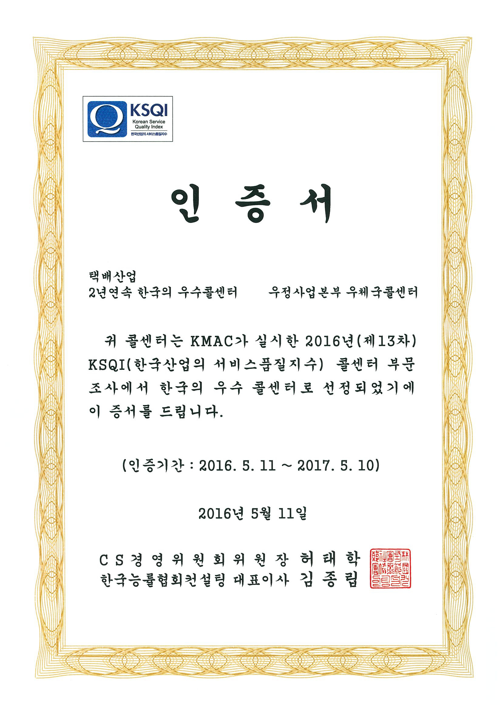 KSQI 인증서 택배산업 2년연속 한국의 우수콜센터 우정사업본부 우체국콜센터 귀 콜센터는 KMAC가 실시한 2016년(제13차) KSQI(한국산업의 서비스품질지수) 콜센터 부문조사에서 한국의 우수 콜센터로 선정되었기에 이 증서를 드립니다. (인증기간:2016.5.11~2017.5.10) 2016년 5월 11일 CS경영위원회위원장 허태학 한국능률협회컨설팅 대표이사 김종립