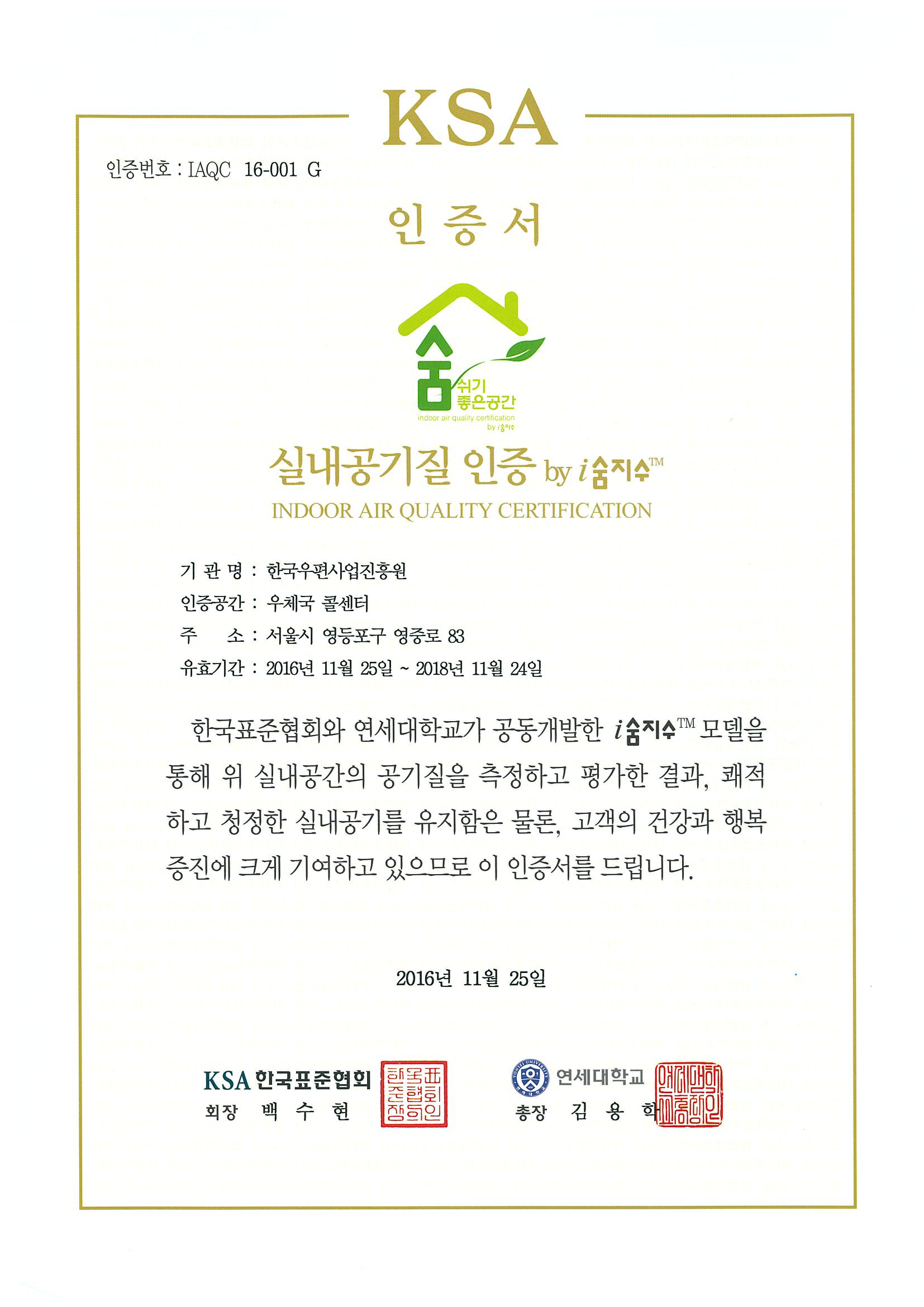 KSA 인증번호:IAQC 16-001 G 인증서 숨쉬기 좋은공간 실내공기질 인증 by i숨지수 INDOOR AIR QUALITY CERTIFICATION 기관명:한국우편사업진흥원 인증공간:우체국 콜센터 주소:서울시 영등포구 영중로83 유효기간:2016년11월25일~2018년11월24일 한국표준협회와 연세대학교가 공동개발한 i숨지수 모델을 통해 위 실내공간의 공기질을 측정하고 평가한 결과, 쾌적하고 청정한 실내공기를 유지함은 물론, 고객의 건강과 행복증진에 크게 기여하고 있으므로 이 인증서를 드립니다. 2016년11월25일 KSA한국표준협회 회장 백수현 연세대학교 총장 김용학