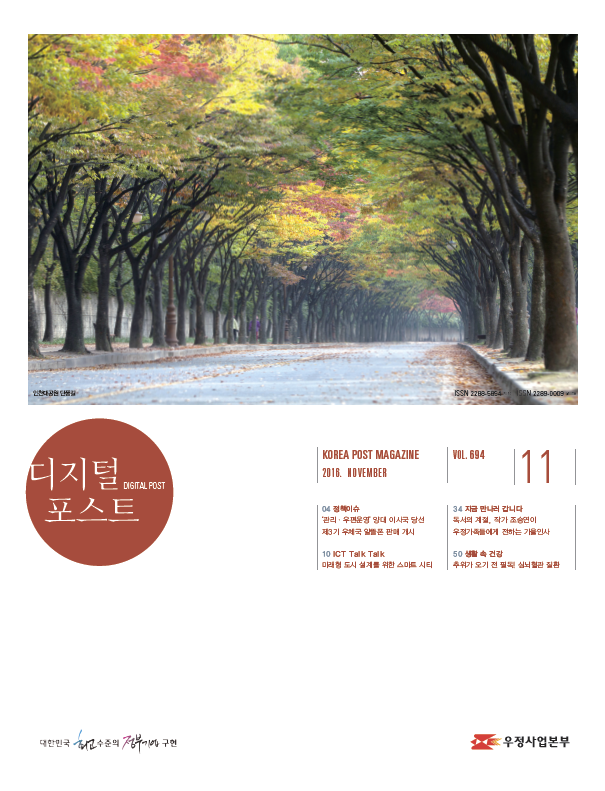 디지털포스트DIGITAL POST KOREA POST MAGAZINE 2016 NOVEMBER VOL694 11 04 정책이슈 관리/우편운영 양대 이시국 당선 제3기 우체극 알뜰폰 판매 개시 10 ICT Talk Talk 미래형 도시 설계를 위한 스마트 시티 34 지금 만나러 갑니다 독서의 계절, 작가 조승연이 우정가족들에게 전하는 가을인사 50 생활 속 건강 추위가 오기 전 필독! 심뇌혈관 질환 대한민국 최고 수준의 정부기업 구현 디지털 포스트 2016.11. 우정사업본부