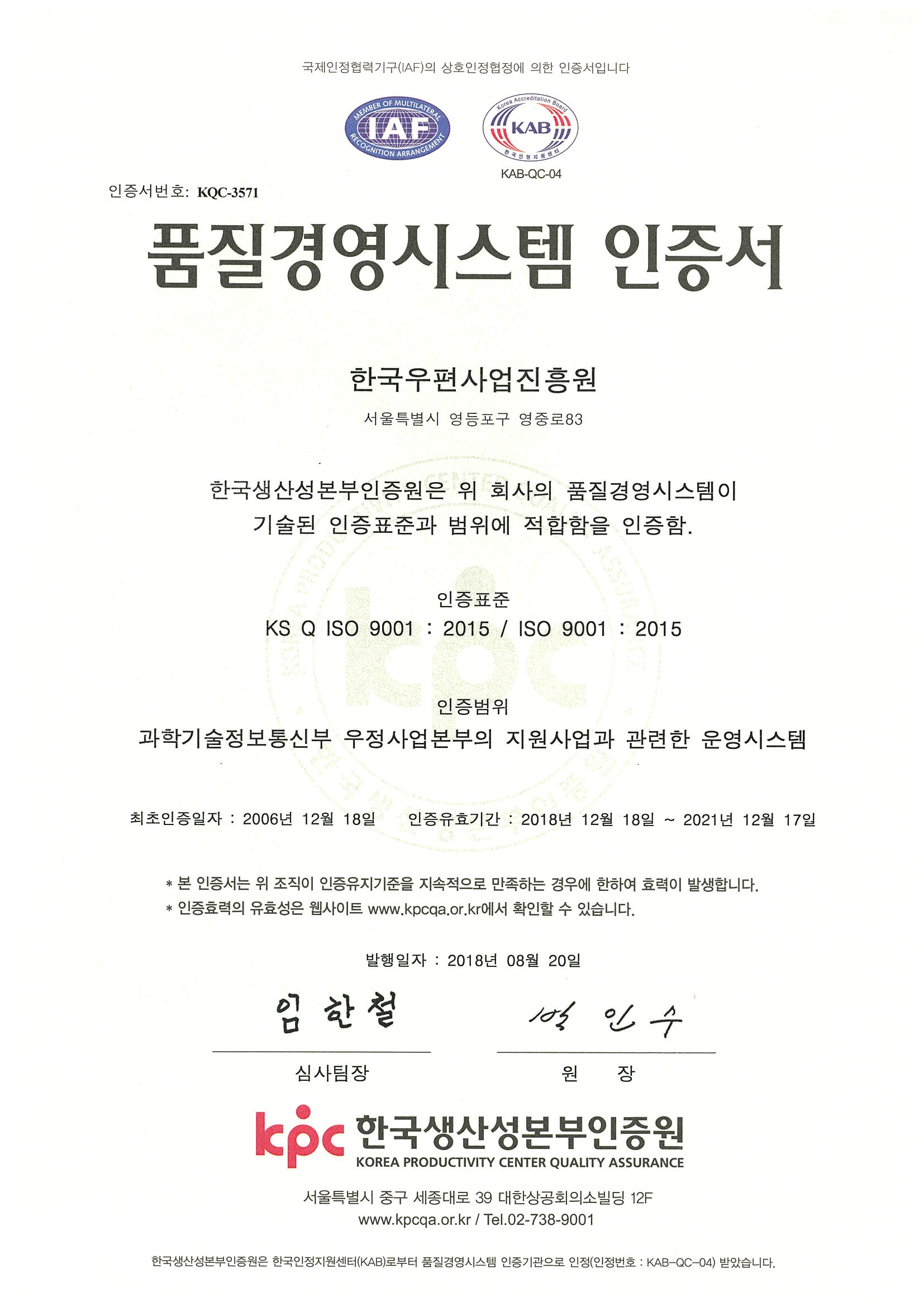 국제인정협력기구(IAF)의 상호인정협정에 의한 인증서입니다. 인증서번호:KQC-3571 품질경영시스템 인증서 한국우편사업진흥원 서울특별시 영등포구 영중로83 한국생산성본부인증원은 위 회사의 품질경영시스템이 기술된 인증표준과 범위에 적합함을 인증함. 인증표준 KS Q ISO 9001:2015/ISO 9001:2015 인증범위 과학기술정보통신부 우정사업본부의 지원사업과 관련한 운영시스템 최초인증일자:2006년12월18일 인증유효기간:2018년12월18일~2021년12월17일 본 인증서는 위 조직이 인증유지기준을 지속적으로 만족하는 경우에 한하여 효력이 발생합니다. 인증효력의 유효성은 웹사이트 www.kpcqa.or.kr에서 확인할 수 있습니다. 발행일자:2018년8월20일 심사팀장 임한철 원장 박인수 kpc 한국생산성본부인증원