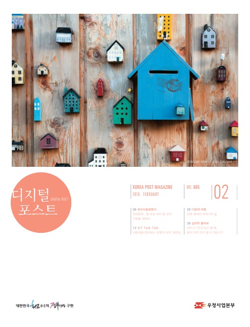 디지털포스트 DIGITAL POST / KOREA POST MAGAZINE 2016 FEBRUARY / VOL 685 / 02 / 08 회사사용 설명서 회의문화 할 것과 하지 말 것의 기준을 세워라 / 12 ICT Talk Talk 사람처럼 판단하는 로봇의 시작 딥러닝 / 28 다함께 여행 인제 원대리 자작나무 숲 / 38 심리학 클리닉 모두가 YES라고 할 때 혼자 NO라고 할 수 있는가? / 대한민국 최고수준의 정부기관 구현 / 우정사업본부
