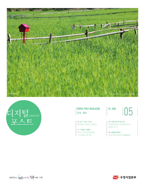 디지털포스트DIGITAL POST KOREA POST MAGAZINE 2016 MAY VOL688 10 ICT Talk Talk 창의력에 도전하는 인공지능 14 우정사 기록관 우리의 작은 영웅 집배원 그 첫 번째 이야기들 34 지금 만나러 갑니다 미생에서 미생으로 윤대호 작가 46 경제상식백과 내 집 마련 포인트와 대출 대한민국 최고 수준의 정부기업 구현 디지털 포스트 2016.05. 우정사업본부