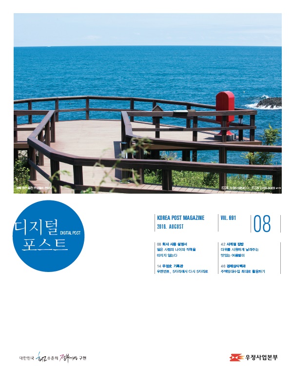 디지털포스트DIGITAL POST KOREA POST MAGAZINE 2016 AUGUST VOL691 08 08 회사 사용 설명서 잃은 사람의 나이와 직책을 따지지 않는다 14 우정사 기록관 우편번호, 5자리에서 다시 5자리로 42 사계절 집밥 더위를 시원하게 날려주는 맛있는 여름별미 46 경제상식 백과 주택임대수입 최대로 확용하기 대한민국 최고 수준의 정부기업 구현 디지털 포스트 2016.08. 우정사업본부