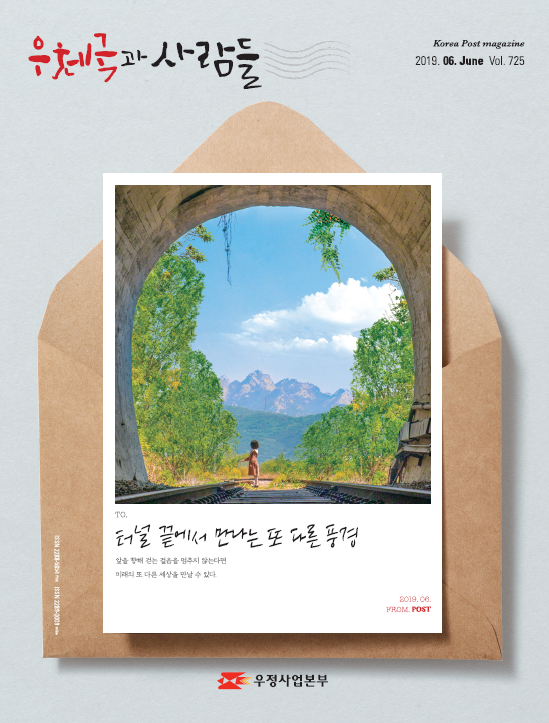 우체국과 사람들 Korea Post magazine 2019.06.June Vol.725 TO. 터널 끝에서 만나는 또 다른 풍경 앞을 향해 걷는 걸음을 멈추지 않는다면 미래의 또 다른 세상을 만날 수 있다. 2019.06.FROM.POST 우정사업본부 우체국과 사람들 (2019.6.) 우체국과 사람들 2019년 6월호 입니다.