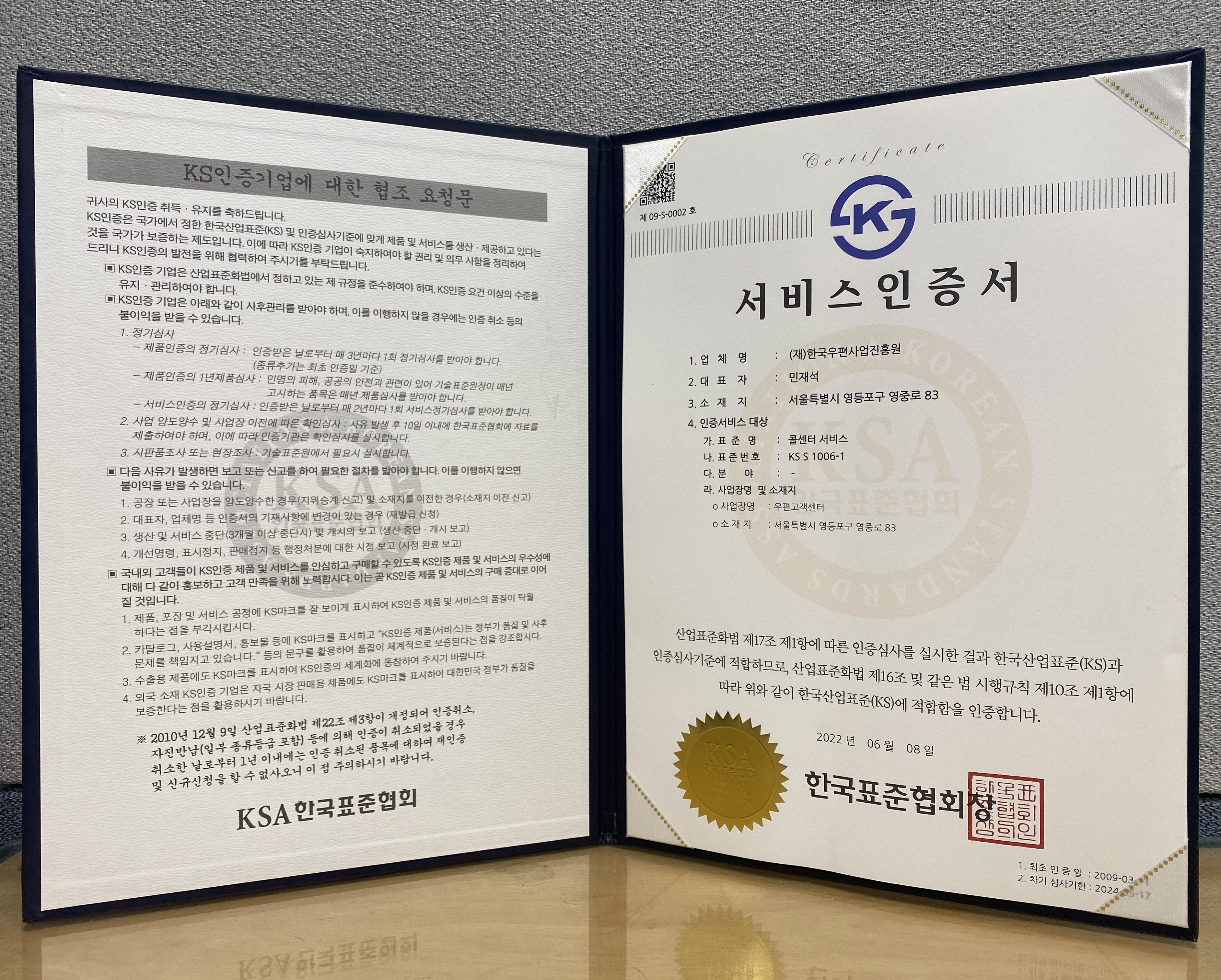 서비스 인증서 / 업체명 : (재)한국우편사업진흥원 / 대표자 : 민재석 / 소재지 : 서울특별시 영등포구 영중로 83 / 인증서비스 대상 가. 표준명 : 콜센터 서비스 나. 표준번호 : KS S 1006-1 다. 분야 : - 라. 사업장명 및 소재지 : 사업장명 : 우편고객센터 소재지 : 서울특별시 영등포구 여중로 83 / 산업표준화법 제 17조 제1항에 따른 인증심사를 실시한 결과 한국산업표준과 인증심사기준에 적합하므로 산업표준화 법 제16조 및 같은 법 시행규칙 제 10조 제1항에 따라 위와같이 한국산업표준에 적합함을 인증합니다 . 2022녀 06월 08일 한국표준협회장