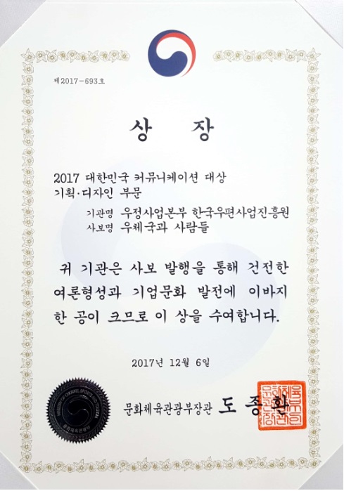 제2017-693호 상장 2017 대한민국 커뮤니케이션 대상 기획 디자인 부문 기관명 우정사업본부 한국우편사업진흥원 사보명 우체국과 사람들 귀 기관은 사보 발행을 통해 건전한 여론형성과 기업문화 발전에 이바지 한 공이 크므로 이 상을 수여합니다. 2017년12월6일 문화체육관광부장관 도종환
