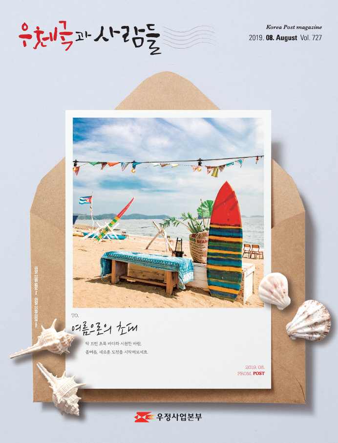 우체국과 사람들 Korea Post magazine 2019.08.August Vol.727 TO. 여름으로의 초대 탁 트인 초록 바다와 시원한 바람, 올여름 새로운 도전을 시작해보세요. 2019.08.FROM.POST 우정사업본부 우체국과 사람들(2019.8.) 우체국과 사람들 2019년 8월호 입니다.