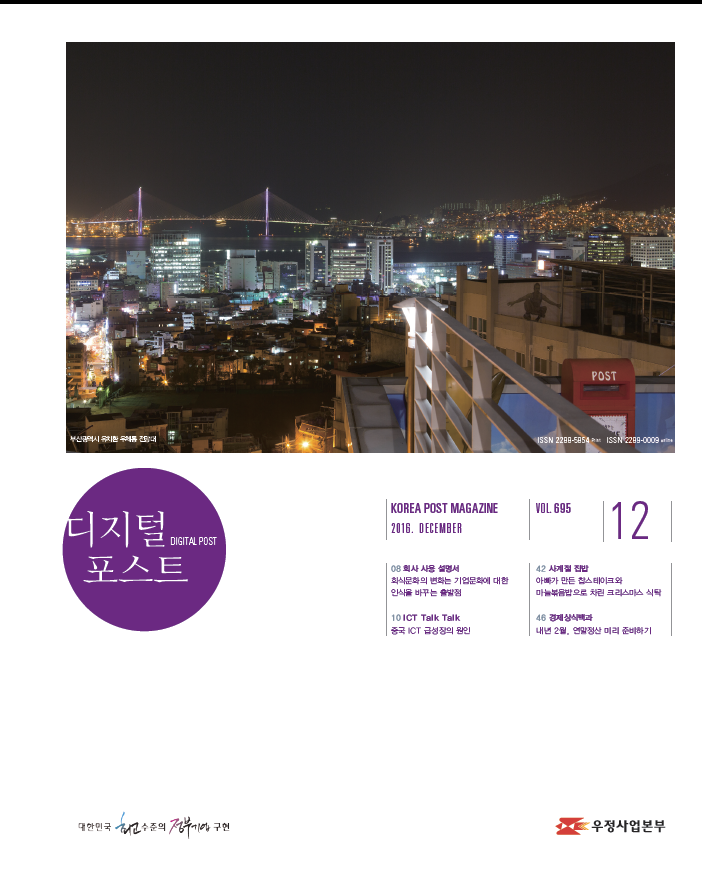 디지털 포스트DIGITAL POST KOREA POST MAGAZINE 2016.DECEMBER VOL695 12 08회사 사용 설명서 회식문화의 변화는 기업문화에 대한 인식을 바꾸는 출발점 10 ICT Talk Talk 중국 ICT 급성장의 원인 42 사계절 집밥 아빠가 만든 찹스테이크와 마늘볶음밥으로 차른 크리스마스 식탁 46 경제 상식백과 내년 2월, 연말정산 미리 준비하기 대한민국 최고 수준의 정부기업 구현 디지털 포스트 2016.12. 우정사업본부