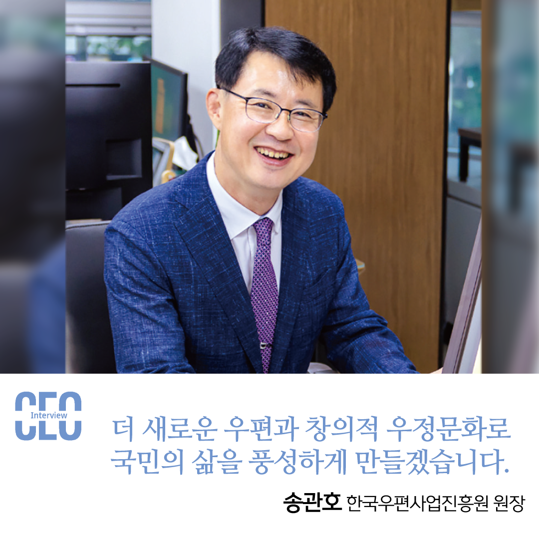 Interview CEO /  더 새로운 우편과 창의적 우정문화로 국민의 삶을 풍성하게 만들겠습니다. /  송관호 한국우편사업진흥원 원장