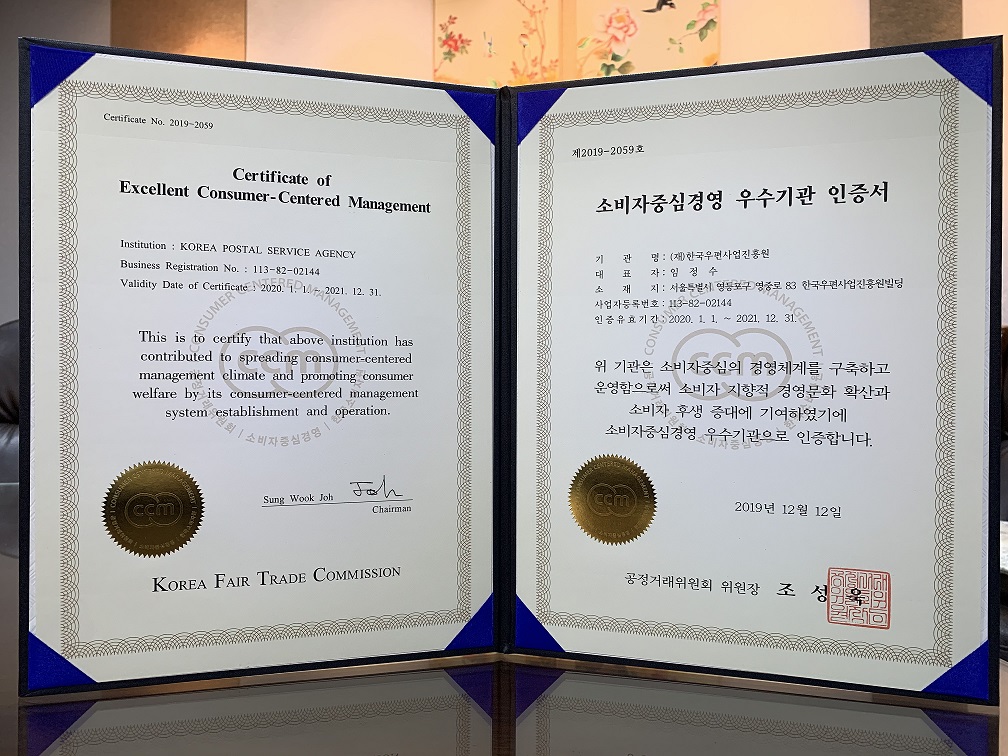 제2019-2059호 소비자중심경영 우수기관 인증서 기관명:(재)한국우편사업진흥원 대표자:임정수 소재지:서울특별시 영등포구 영중로 83 한국우편사업진흥원빌딩 사업자등록번호:113-82-02144 인증유효기간:2020.1.1~2021.12.31 위 기관은 소비자중심의 경영체계를 구축하고 운영함으로써 소비자 지향적 경영문화 확산과 소비자 후생 증대에 기여하였기에 소비자중심경영 우수기관으로 인증합니다. 2019년12월12일 공정거래위원회 위원장 조성욱