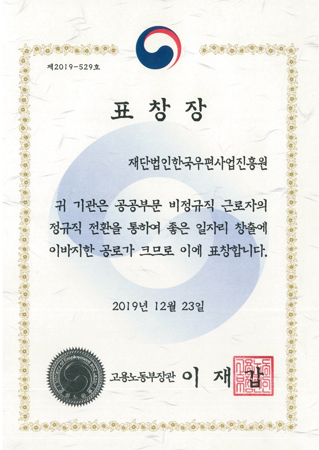 제2019-539호 표창장 재단법인한국우편사업진흥원 귀 기관은 공공부문 비정규직 근로자의 정규직 전환을 통하여 좋은 일자리 창출에 이바지한 공로가 크므로 이에 표창합니다. 2019년 12월 23일 고용노동부장관 이재갑
