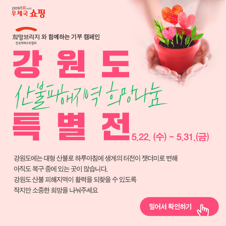 POST Kmall 우체국 쇼핑 희망브리지와 함께하는 기부 캠페인 전국재해구호협회 강원도 산불피해지역 희망나눔 특별전5.22.(수)~5.31.(금) 강원도에는 대형 산불로 하루아침에 생계의 터전이 잿더미로 변해 아직도 복구 중에 있는 곳이 많습니다. 강원도 산불 피해지역이 활력을 되찾을 수 있도록 작지만 소중한 희망을 나눠주세요 밀어서 확인하기