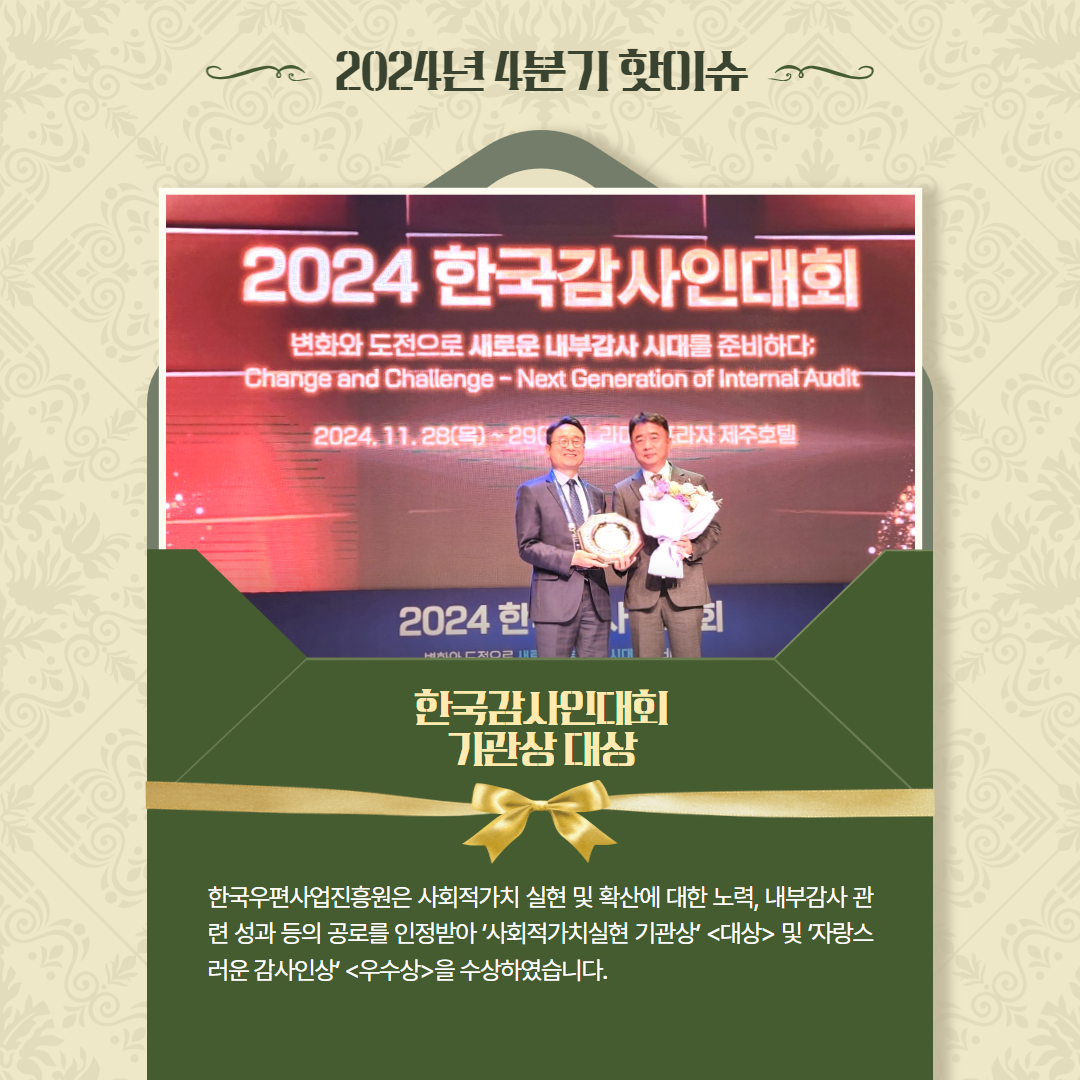 2024년 4분기 핫이슈 / 2024 한국감사인대회 시상 사진 / 한국감사인대회 기관상 대상 / 한국우편사업진흥원은 사회적가치 실현 및 확산에 대한 노력, 내부감사 관 련 성과 등의 공로를 인정받아 '사회적가치실현 기관상' <대상> 및 자랑스 러운 감사인상' <우수상>을 수상하였습니다.