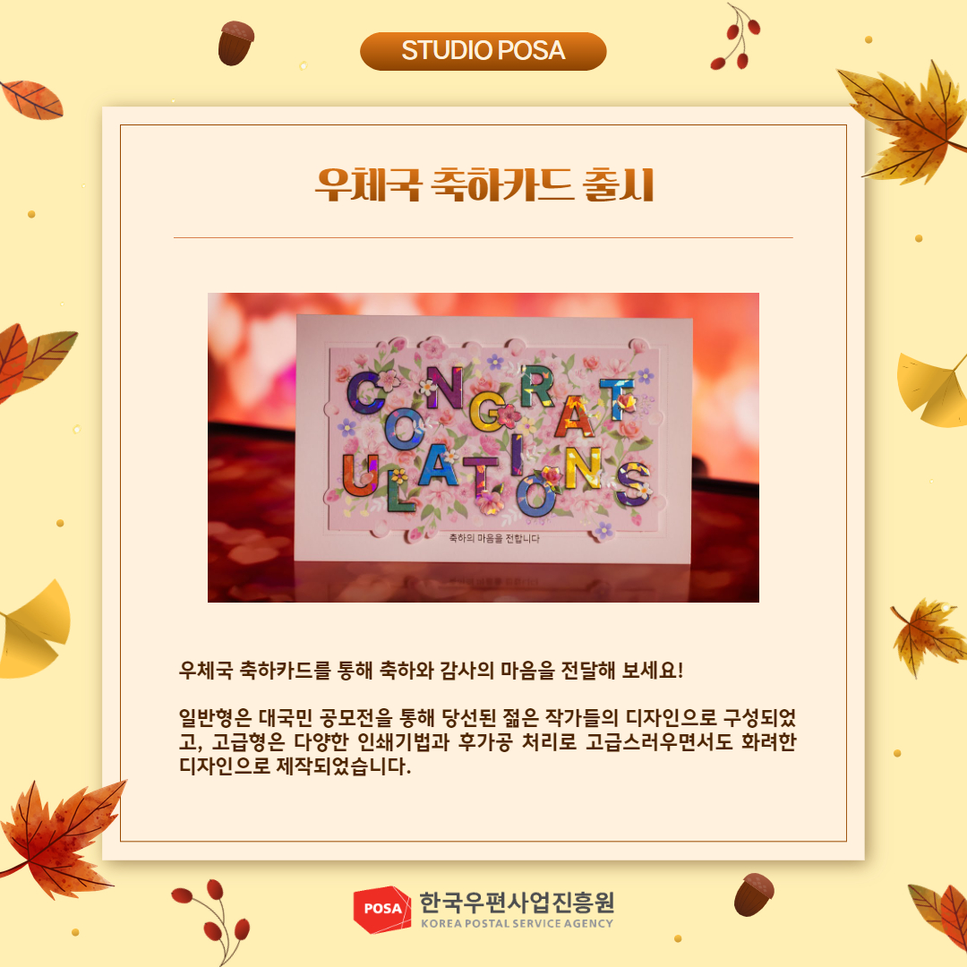 STUDIO POSA / 우체국 축하카드 출시 / 우체국 축하카드 사진 / 우체국 축하카드를 통해 축하와 감사의 마음을 전달해 보세요! / 일반형은 대국민 공모전을 통해 당선된 젊은 작가들의 디자인으로 구성되었 고, 고급형은 다양한 인쇄기법과 후가공 처리로 고급스러우면서도 화려한 디자인으로 제작되었습니다. / POSA 한국우편사업진흥원 KOREA POSTAL SERVICE AGENCY 
