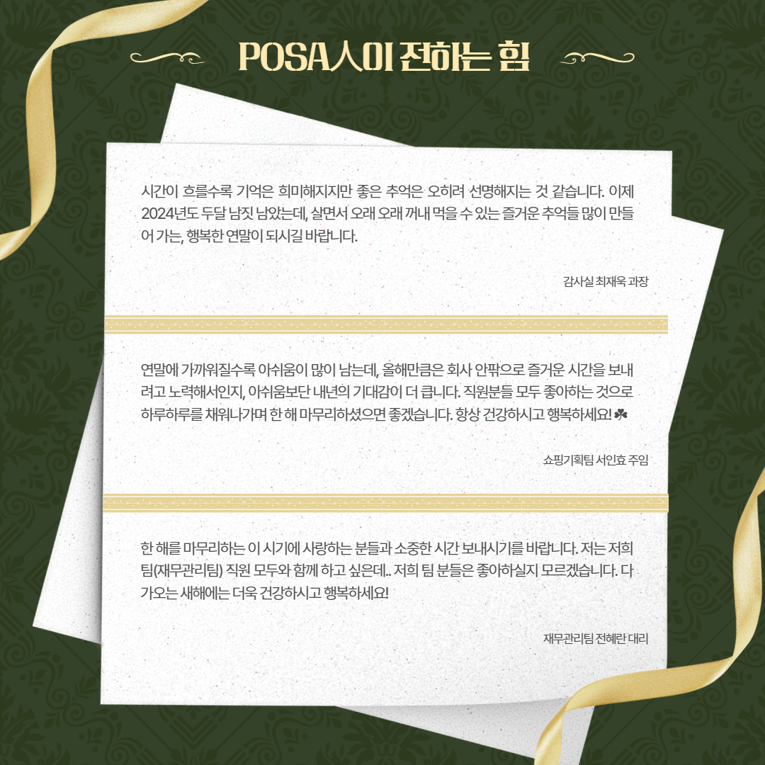 POSA人이 전하는 힘 / 시간이 흐를수록 기억은 희미해지지만 좋은 추억은 오히려 선명해지는 것 같습니다. 이제 2024년도 두달남짓 남았는데, 살면서 오래 오래 꺼내 먹을수있는즐거운추억들 많이 만들 어가는 행복한 연말이 되시길 바랍니다. / 감사실 최재욱 과장 / 연말에 가까워질수록 아쉬움이 많이 남는데, 올해만큼은 회사 안팎으로 즐거운 시간을 보내 려고 노력해서인지, 아쉬움보단 내년의 기대감이 더 큽니다. 직원분들 모두 좋아하는 것으로 하루하루를 채워나가며 한해 마무리하셨으면 좋겠습니다. 항상 건강하시고 행복하세요! / 쇼핑기획팀 서인효 주임 / 한해를 마무리하는 이 시기에 사랑하는 분들과 소중한 시간 보내시기를 바랍니다. 저는 저희 팀(재무관리팀) 직원 모두와 함께하고싶은데.. 저희 팀 분들은 좋아하실지 모르겠습니다. 다 가오는 새해에는 더욱 건강하시고 행복하세요! /재무관리팀 전혜란 대리