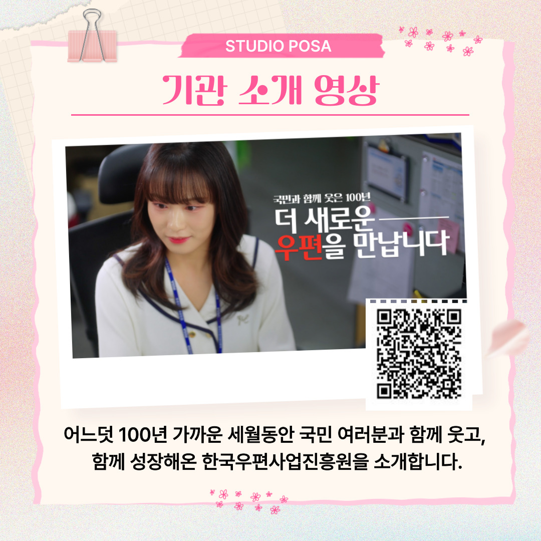 STUDIO POSA / 기관 소개 영상 / 소개 영상 사진 / qr코드 : https://www.youtube.com/embed/GbZMKwoqnW4?si=Zr1LlMxyUmx3tNrr / 어느덧 100년 가까운 세월동안 국민 여러분과 함께 웃고, 함께 성장해온 한국우편사업진흥원을 소개합니다.