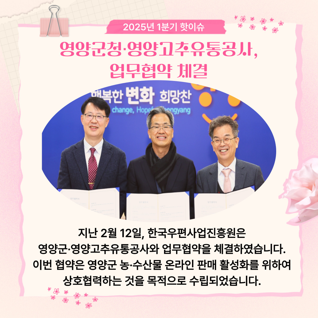 2025년 1분기 핫이슈 / 영양군청·영양고추유통공사, 업무협약 체결 / 업무협약 확약서를 들고 있는 모습 / 지난 2월 12일, 한국우편사업진흥원은 영양군·영양고추유통공사와 업무협약을 체결하였습니다. 이번 협약은 영양군 농·수산물 온라인 판매 활성화를 위하여 상호협력하는 것을 목적으로 수립되었습니다.