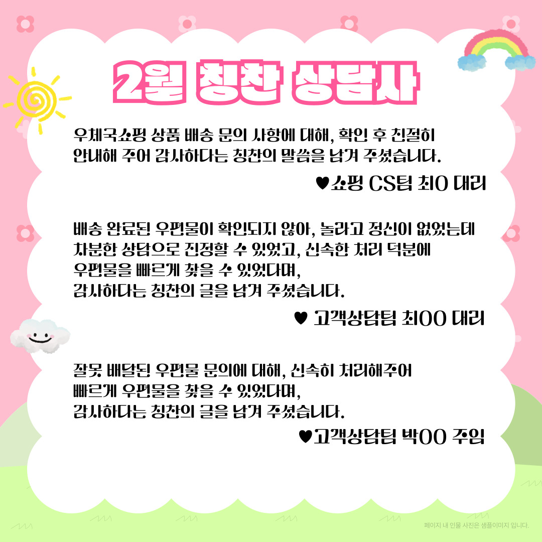 2월 칭찬 상담사 / 우체국쇼핑 상품 배송 문의 사항에 대해, 확인 후 친절히 안내해 주어 감사하다는 칭찬의 말씀을 남겨 주셨습니다. ♥쇼핑 CS팀 최O 대리/ 배송 완료된 우편물이 확인되지 않아, 놀라고 정신이 없었는데 차분한 상담으로 진정할 수 있었고, 신속한 처리 덕분에 우편물을 빠르게 찾을 수 있었다며, 감사하다는 칭찬의 글을 남겨 주셨습니다. / ♥고객상담팀 최00 대리 / 잘못 배달된 우편물 문의에 대해, 신속히 처리해주어 빠르게 우편물을 찾을 수 있었다며, 감사하다는 칭찬의 글을 남겨 주셨습니다. / ♥고객상담팀 박00 주임