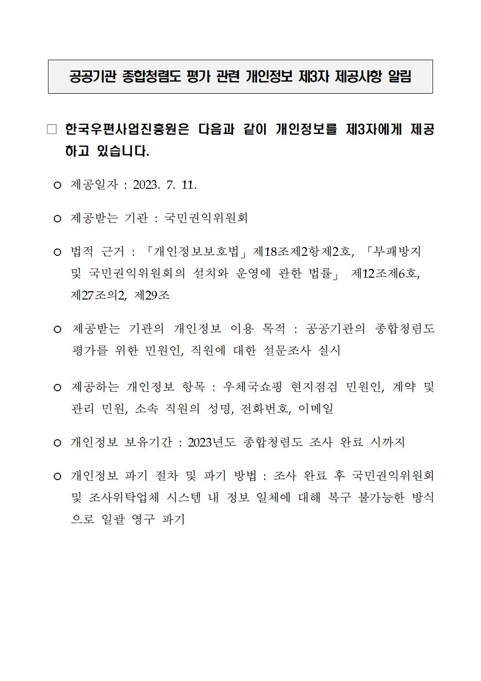 공공기관 종합청렴도 평가 관련 개인정보 제3자 제공사항 알림 / 한국우편사업진흥원은 다음과 같이 개인정보를 제3자에게 제공 하고 있습니다. /ｏ 제공일자 : 2023. 7. 11. / ｏ 제공받는 기관: 국민권익위원회 / ｏ 법적 근거 : 「개인정보보호법」 제18조제2항제2호, 「부패방지 및 국민권익위원회의 설치와 운영에 관한 법률」 제12조제6호, 제27조의2, 제29조 / ｏ 제공받는 기관의 개인정보 이용 목적: 공공기관의 종합청렴도 평가를 위한 민원인, 직원에 대한 설문조사 실시 / ｏ 제공하는 개인정보 항목 : 우체국쇼핑 현지점검 민원인, 계약 및 관리 민원, 소속 직원의 성명, 전화번호, 이메일 / ｏ 개인정보 보유기간 : 2023년도 종합청렴도 조사 완료 시까지 / ｏ 개인정보 파기 절차 및 파기 방법 : 조사 완료 후 국민권익위원회 및 조사위탁업체 시스템 내 정보 일체에 대해 복구 불가능한 방식 으로 일괄 영구 파기
