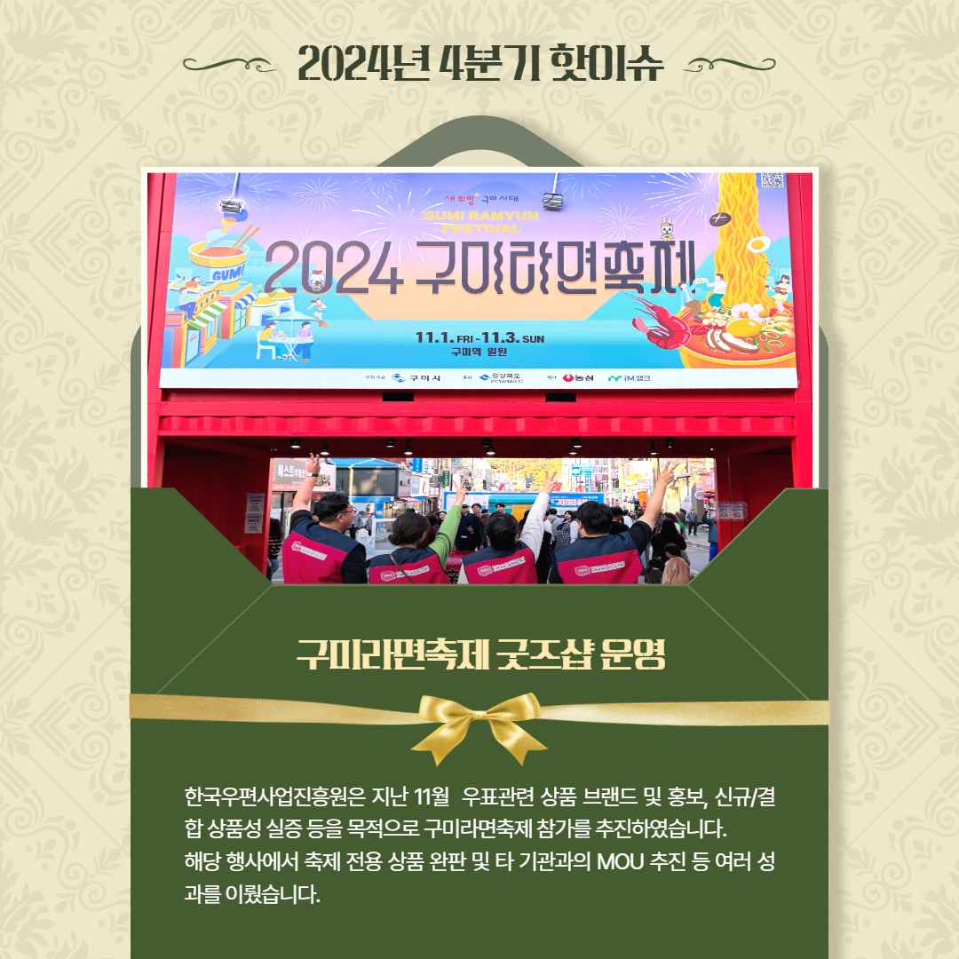2024년 4분기 핫이슈 / 2024 구미라면축제 사진 / 구미라면축제 굿즈샵운영 / 한국우편사업진흥원은 지난 11월 우표관련 상품 브랜드 및 홍보, 신규/결 합상품성 실증 등을 목적으로 구미라면축제 참가를 추진하였습니다. 해당 행사에서 축제 전용상품 완판 및 타 기관과의 MOU 추진 등 여러 성 과를 이뤘습니다.
