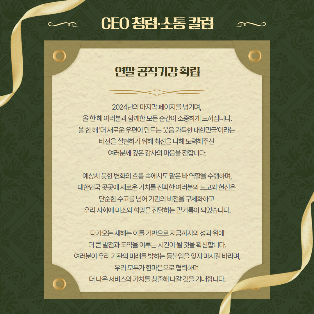 CEO 청렴소통 칼럼 / 연말 공직기강확립 / 2024년의 마지막 페이지를 넘기며, 올한해 여러분과 함께한모든순간이 소중하게 느껴집니다. 올한해 '더 새로운 우편이 만드는 웃음 가득한 대한민국'이라는 비전을 실현하기 위해 최선을 다해 노력해주신 여러분께 깊은 감사의 마음을 전합니다. / 예상치 못한 변화의 흐름 속에서도 맡은 바 역할을 수행하며, 대한민국 곳곳에 새로운 가치를 전파한 여러분의 노고와 헌신은 단순한 수고를 넘어 기관의 비전을 구체화하고 우리 사회에 미소와 희망을 전달하는 밑거름이 되었습니다. / 다가오는 새해는 이를 기반으로 지금까지의 성과위에 더 큰 발전과 도약을 이루는 시간이 될 것을 확신합니다. 여러분이 우리 기관의 미래를 밝히는 등불임을 잊지 마시길 바라며, 우리 모두가 한마음으로 협력하며 더 나은 서비스와 가치를 창출해 나갈 것을 기대합니다.