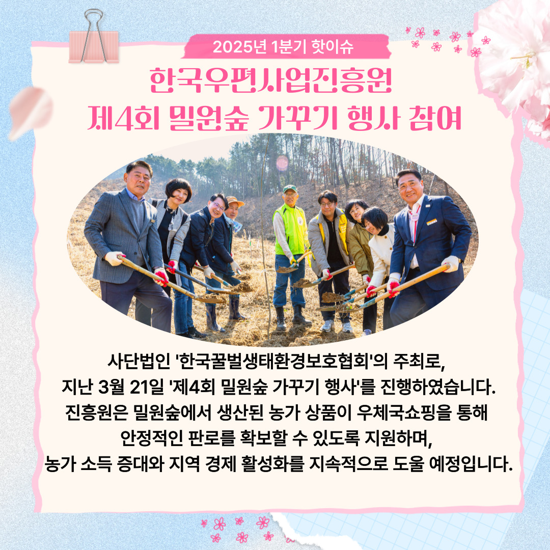 2025년 1분기 핫이슈 / 한국우편사업진흥원 제4회 밀원숲 가꾸기 행사 참여 / 흙 한삽을 들고 있는 모습 / 사단법인 한국꿀벌생태환경보호협회'의 주최로, 지난 3월 21일 '제4회 밀원숲 가꾸기 행사를 진행하였습니다. 진흥원은 밀원숲에서 생산된 농가 상품이 우체국쇼핑을 통해 안정적인 판로를 확보할 수 있도록 지원하며, 농가 소득 증대와 지역 경제 활성화를 지속적으로 도울 예정입니다.