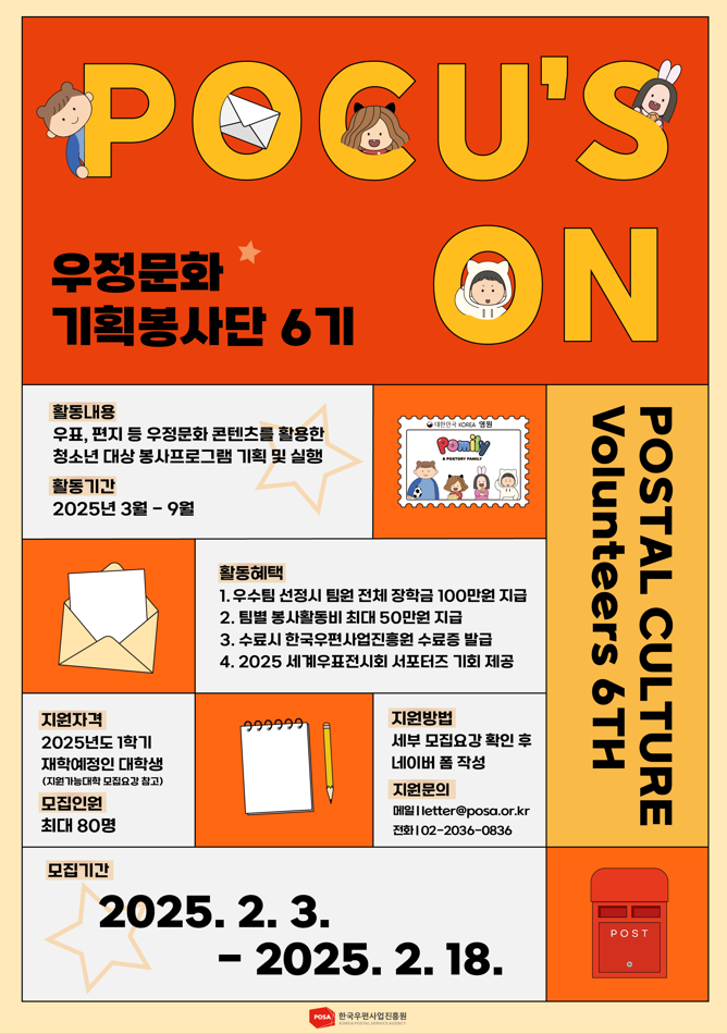 POCU'S ON / 우정문화 기획봉사단 6기 / 활동내용 / 우표, 편지 등 우정문화 콘텐츠를 활용한 청소년 대상 봉사프로그램 기획 및 실행 / 활동기간 / 2025년 3월 9월 / 활동혜택 / 1. 우수팀 선정시 팀원 전체 장학금 100만원 지급 / 2. 팀별 봉사활동비 최대 50만원 지급 / 3. 수료시 한국우편사업진흥원 수료증 발급 / 4. 2025 세계우표전시회 서포터즈 기회 제공 / 지원자격 / 2025년도 1학기 재학예정인 대학생 (지원가능대학 모집요강 참고) / 모집인원 / 최대 80명 / 지원방법 / 세부 모집요강 확인 후 네이버폼 작성 / 지원문의 / 메일 letter@posa.or.kr / 전화 02-2036-0836 / 모집기간 / 2025. 2. 3. - 2025. 2. 18. / POSTAL CULTURE Volunteers 6TH  / 한국우편사업진흥원