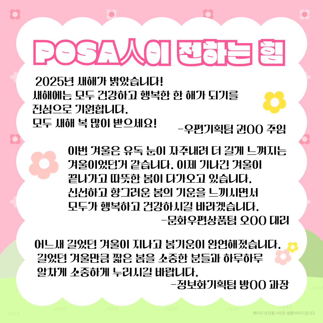POSA人이 전하는 힘 / 2025년 새해가 밝았습니다! 새해에는 모두 건강하고 행복한 한 해가 되기를 진심으로 기원합니다. 모두 새해 복 많이 받으세요! / -우편기획팀 권00 주임 / 이번 겨울은 유독 눈이 자주내려 더 길게 느껴지는 겨울이었던거 같습니다. 이제 기나긴 겨울이 끝나가고 따뜻한 봄이 다가오고 있습니다. 신선하고 향그러운 봄의 기운을 느끼면서 모두가 행복하고 건강하시길 바라겠습니다. -문화우편상품팀 오00 대리 / 어느새 길었던 겨울이 지나고 봄기운이 완연해졌습니다. 길었던 겨울만큼 짧은 봄을 소중한 분들과 하루하루 알차게 소중하게 누리시길 바랍니다. -정보화기획팀 방00 과장