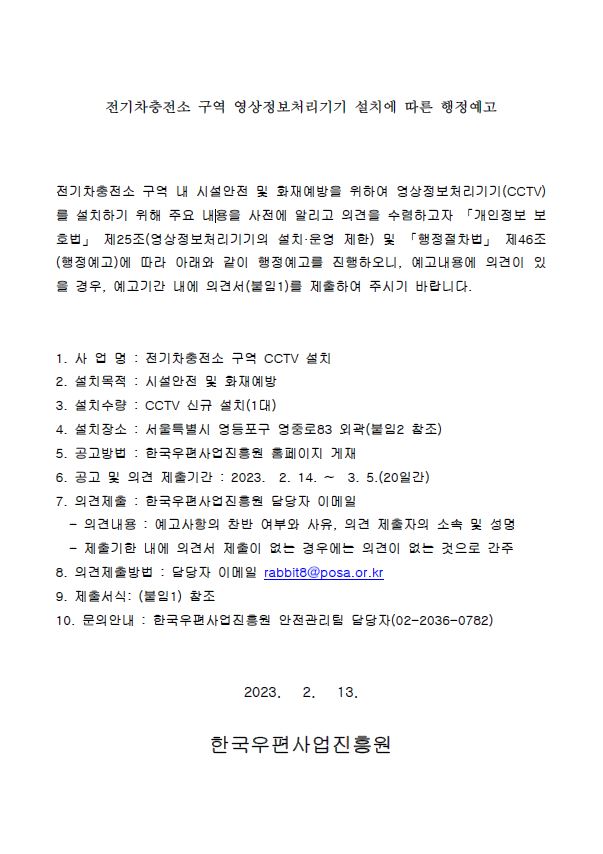 전기차충전소 구역 영상정보처리기기 설치에 따른 행정예고 / 전기차충전소 구역 내 시설안전 및 화재예방을 위하여 영상정보처리기기(CCTV) 를 설치하기 위해 주요 내용을 사전에 알리고 의견을 수렴하고자 개인정보 보 호법 제25조(영상정보처리기기의 설치 운영 제한) 및 행정절차법 제46조 (행정예고)에 따라 아래와 같이 행정예고를 진행하오니, 예고내용에 의견이 있 을 경우, 예고기간 내에 의견서 (붙임1)를 제출하여 주시기 바랍니다. / 1. 사업 명 : 전기차충전소 구억 CCTV 설치 / 2. 설치목적 : 시설안전 및 화재예방 / 3. 설치수량 : CCTV 신규 설치(1대) / 4. 설치장소 : 서울특별시 영등포구 영중로83 외곽(붙임2 참조) / 5. 공고방법 : 한국우편사업진흥원 홈페이지 게재 / 6. 공고 및 의견 제출기간 : 2023. 2. 14. ~ 3. 5.(20일간) / 7. 의견제출 : 한국우편사업진흥원 달당자 이메일 / - 의견내용 : 예고사항의 찬반 여부와 사유, 의견 제출자의 소속 및 성명 / - 제출기한 내에 의견서 제출이 없는 경우에는 의견이 없는 것으로 간주 / 8. 의견제출방법 : 담당자 이메일 rabbit8@posa.or.kr / 9. 제출서식: (붙임1) 참조 / 10. 문의안내 : 한국우편사업진흥원 안전관리팀 당당자(02-2036-0782) / 2023.2.13 / 한국우편사업진흥원
