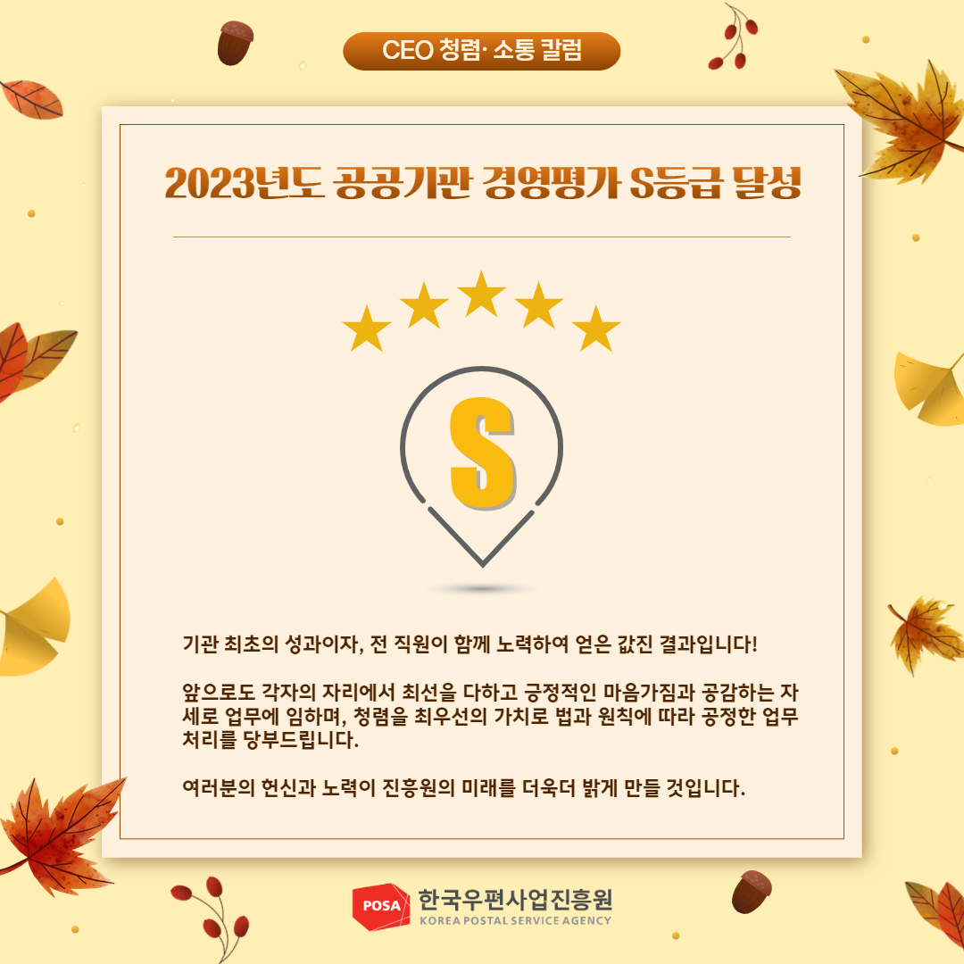 CEO 청렴소통 칼럼 / 2023년도 공공기관 경영평가 S등급 달성 / S등급 달성 사진 / 기관 최초의 성과이자, 전 직원이 함께 노력하여 얻은 값진 결과입니다! / 앞으로도 각자의 자리에서 최선을 다하고 긍정적인 마음가짐과 공감하는 자 세로 업무에 임하며, 청렴을 최우선의 가치로 법과 원칙에 따라 공정한 업무 처리를 당부드립니다. / 여러분의 헌신과 노력이 진흥원의 미래를 더욱더 밝게 만들 것입니다. / POSA 한국우편사업진흥원 KOREA POSTAL SERVICE AGENCY