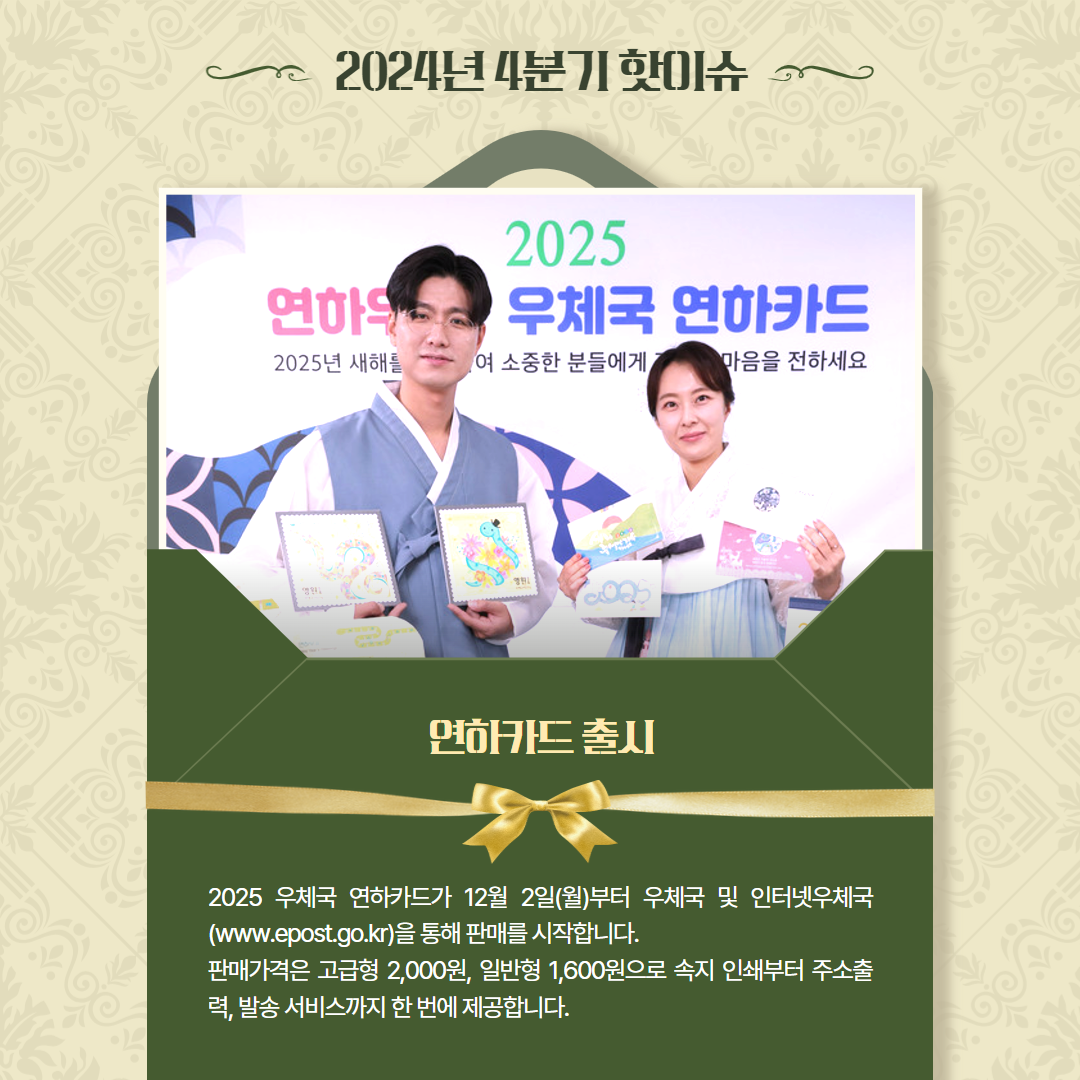 2024년 4분기 핫이슈 / 2025 우체국 연하카드 사진 / 연하카드 출시 / 2025 우체국 연하카드가 12월 2일(월)부터 우체국 및 인터넷우체국 (www.epost.go.kr)을 통해 판매를 시작합니다. / 판매가격은 고급형 2,000원, 일반형 1,600원으로 속지 인쇄부터 주소출 력, 발송 서비스까지 한 번에 제공합니다. 