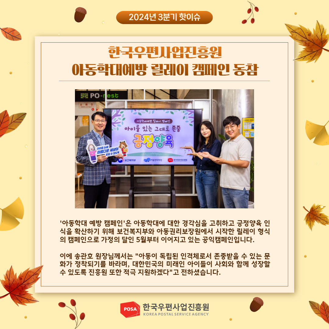 2024년 3분기 핫이슈 / 한국우편사업진흥원 아동학대예방 릴레이 캠페인 동참 / 아동학대예방 릴레이 캠페인 사진 / '아동학대 예방 캠페인'은 아동학대에 대한 경각심을 고취하고 긍정양육 인 식을 확산하기 위해 보건복지부와 아동권리보장원에서 시작한 릴레이 형식 의 캠페인으로 가정의 달인 5월부터 이어지고 있는 공익캠페인입니다. / 이에 송관호 원장님께서는 
