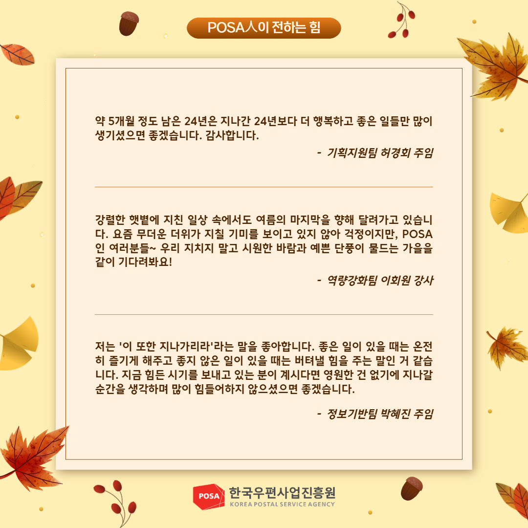 POSA人이 전하는 힘 / 약 5개월 정도 남은 24년은 지나간 24년보다 더 행복하고 좋은 일들만 많이 생기셨으면 좋겠습니다. 감사합니다. / - 기획지원팀 허경회 주임 / 강렬한 햇볕에 지친 일상 속에서도 여름의 마지막을 향해 달려가고 있습니 다. 요즘 무더운 더위가 지칠 기미를 보이고 있지 않아 걱정이지만, POSA 인 여러분들~ 우리 지치지 말고 시원한 바람과 예쁜 단풍이 물드는 가을을 같이 기다려봐요! / -역량강화팀 이회원 강사 / 저는 '이 또한 지나가리라'라는 말을 좋아합니다. 좋은 일이 있을 때는 온전 히 즐기게 해주고 좋지 않은 일이 있을 때는 버텨낼 힘을 주는 말인 거 같습 니다. 지금 힘든 시기를 보내고 있는 분이 계시다면 영원한 건 없기에 지나갈 순간을 생각하며 많이 힘들어하지 않으셨으면 좋겠습니다. / -정보기반팀 박혜진 주임 / POSA 한국우편사업진흥원 KOREA POSTAL SERVICE AGENCY