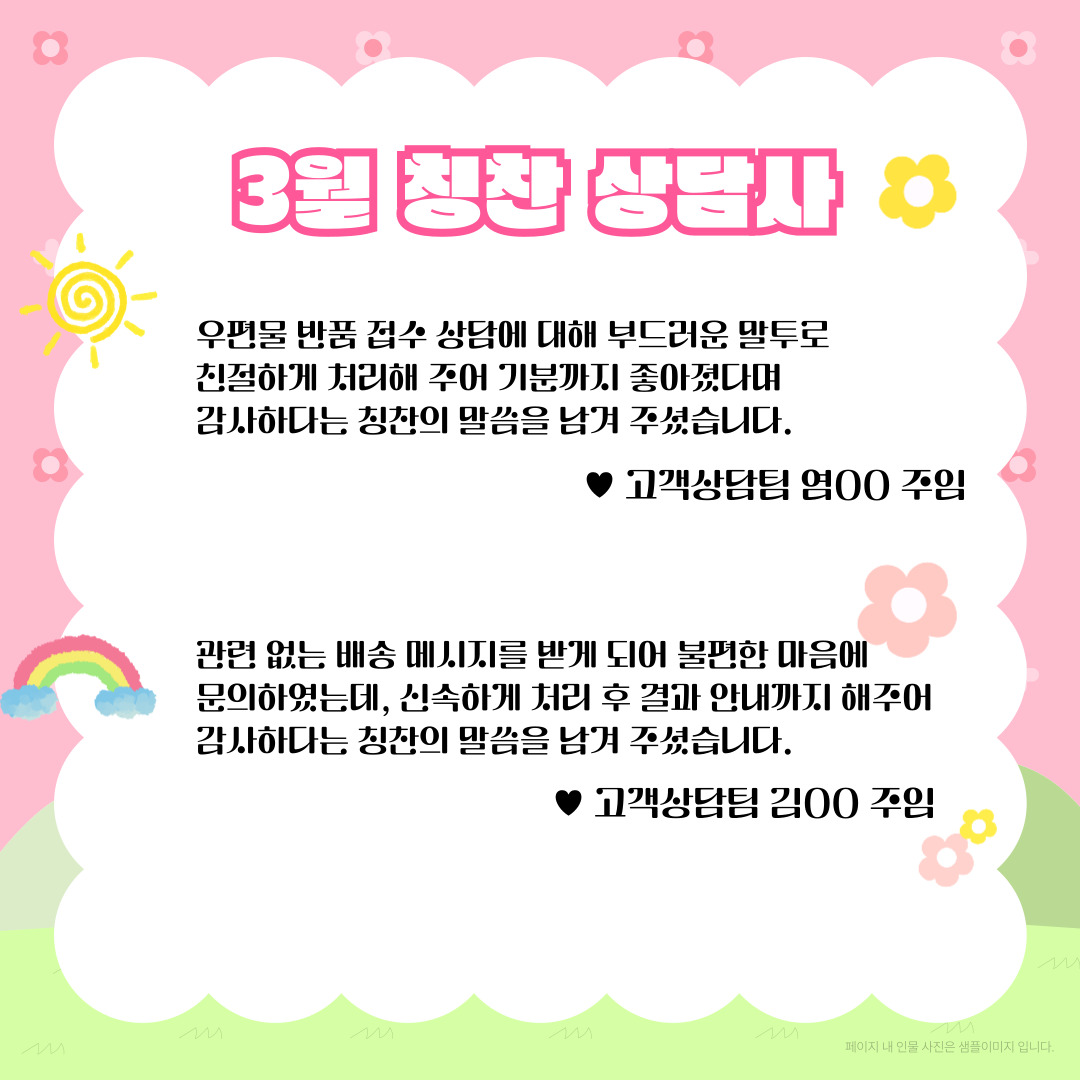 3월 칭찬 상담사 / 우편물 반품 접수 상담에 대해 부드러운 말투로 친절하게 처리해 주어 기분까지 좋아졌다며 감사하다는 칭찬의 말씀을 남겨 주셨습니다. / ♥고객상담팀 염00 주임 / 관련 없는 배송 메시지를 받게 되어 불편한 마음에 문의하였는데, 신속하게 처리 후 결과 안내까지 해주어 감사하다는 칭찬의 말씀을 남겨 주셨습니다. / ♥고객상담팀 김00 주임