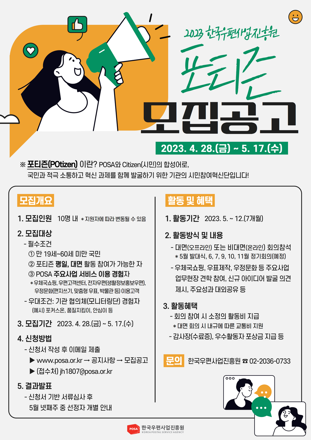 2023 한국우편사업진흥원 포티즌 모집공고 / 2023.4.28.(금) ~ 5.17(수) / 포티즌(POtozen)이란? POSA와 Citizen(시민)의 합성어로, 국민과 적극 소통하고 혁신 과제를 함께 발굴하기 위한 기관의 시민참여혁신단입니다! / 모집개요 / 1. 모집인원 10명 내 * 지원자에 따라 변동될 수 있음 /2. 모집대상 - 필수조건 ① 만 19세~60세 미만 국민 ② 포티즌 평일, 대면 활동 참여가 가능한 자 ③ POSA 주요사업 서비스 이용 경험자 * 우체국쇼핑, 우편고객센터, 전자우편(생활정보홍보우편), 우정문화(편지쓰기, 맞춤형 우표, 박물관 등) 이용고객 - 우대조건: 기관 협의체(모니터링단) 경험자 (예시) 포커스온, 품질지킴이, 안심이 등 / 3. 모집기간 2023.4. 28.(금) ~ 5. 17.(수) / 4. 신청방법 - 신청서 작성 후 이메일 제출 www.posa.or.kr - 공지사항 - 모집공고 • (접수처) ih 1807@posa.or.kr / 5. 결과발표 - 신청서 기반 서류심사 후 5월 넷째주 중 선정자 개별 안내 / 활동 및 혜택 / 1. 활동기간 2023.5. ~ 12.(7개월) / 2. 활동방식 및 내용 - 대면(오프라인) 또는 비대면(온라인) 회의참석  * 5월 발대식, 6, 7, 9, 10, 11월 정기회의(예정) - 우체국쇼핑, 우표제작, 우정문화 등 주요사업 업무현장 견학 참여, 신규 아이디어 발굴 의견 제시, 주요성과 대외공유 등 / 3. 활동혜택 -회의 참여 시 소정의 활동비 지급 * 대면 회의 시 내규에 따른 교통비 지원 - 감사장(수료증), 우수활동자 포상금 지급 등 / 문의 한국우편사업진흥원 02-2036-0733