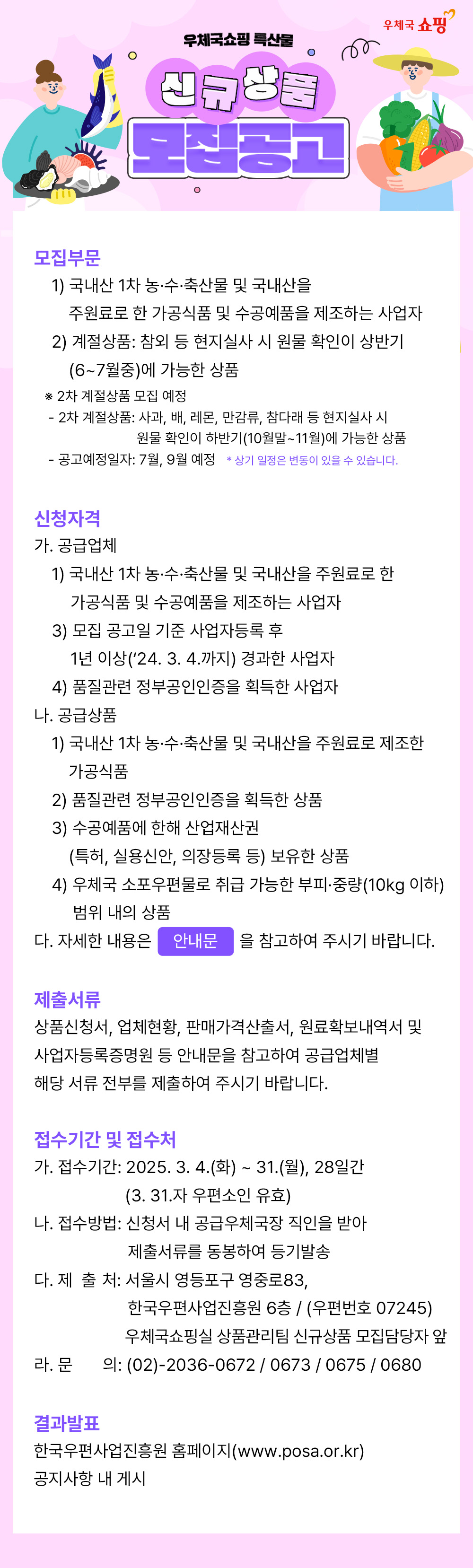 우체국 쇼핑 / 우체국쇼핑 특산물 / 신규상품 모집공고 / 모집부문 / 1) 국내산 1차 농·수·축산물 및 국내산을 주원료로 한 가공식품 및 수공예품을 제조하는 사업자 / 2) 계절상품: 참외 등 현지실사 시 원물 확인이 상반기 (6~7월중)에 가능한 상품 / ※ 2차 계절상품 모집 예정 / -·2차 계절상품: 사과, 배, 레몬, 만감류, 참다래 등 현지실사 시 원물 확인이 하반기(10월말~11월)에 가능한 상품 / - 공고예정일자: 7월, 9월 예정 * 상기 일정은 변동이 있을 수 있습니다. / 신청자격 / 가. 공급업체 / 1) 국내산 1차 농·수·축산물 및 국내산을 주원료로 한 가공식품 및 수공예품을 제조하는 사업자 / 3) 모집 공고일 기준 사업자등록 후 1년 이상('24. 3. 4.까지) 경과한 사업자 / 4) 품질관련 정부공인인증을 획득한 사업자 / 나. 공급상품 / 1) 국내산 1차 농·수·축산물 및 국내산을 주원료로 제조한 가공식품 / 2) 품질관련 정부공인인증을 획득한 상품 / 3) 수공예품에 한해 산업재산권 (특허, 실용신안, 의장등록 등) 보유한 상품 / 4) 우체국 소포우편물로 취급 가능한 부피·중량(10kg 이하) 범위 내의 상품 / 다. 자세한 내용은 안내문을 참고하여 주시기 바랍니다. / 제출서류 / 상품신청서, 업체현황, 판매가격산출서, 원료확보내역서 및 사업자등록증명원 등 안내문을 참고하여 공급업체별 해당 서류 전부를 제출하여 주시기 바랍니다. / 접수기간 및 접수처 / 가. 접수기간: 2025. 3. 4.(화) ~ 31.(월), 28일간 (3. 31.자 우편소인 유효) / 나. 접수방법: 신청서 내 공급우체국장 직인을 받아 제출서류를 동봉하여 등기발송 / 다. 제출처: 서울시 영등포구 영중로83, 한국우편사업진흥원 6층 / (우편번호 07245) 우체국쇼핑실 상품관리팀 신규상품 모집담당자 앞 / 라. 문  의 : (02)-2036-0672 / 0673 / 0675 / 0680 / 결과발표 / 한국우편사업진흥원 홈페이지(www.posa.or.kr) / 공지사항 내 게시