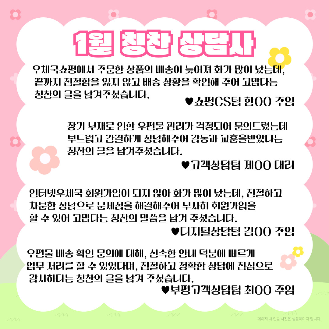 1월 칭찬 상담사 / 우체국쇼핑에서 주문한 상품의 배송이 늦어져 화가 많이 났는데, 끝까지 친절함을 잃지 않고 배송 상황을 확인해 주어 고맙다는 칭찬의 글을 남겨주셨습니다. / 쇼핑CS팀 한00 주임 / 장기 부재로 인한 우편물 관리가 걱정되어 문의드렸는데 부드럽고 간결하게 상담해주어 감동과 교훈을받았다는 칭찬의 글을 남겨주셨습니다. / ♥고객상담팀 제00 대리 / 인터넷우체국 회원가입이 되지 않아 화가 많이 났는데, 친절하고 차분한 상담으로 문제점을 해결해주어 무사히 회원가입을 할 수 있어 고맙다는 칭찬의 말씀을 남겨 주셨습니다. / ♥디지털상담팀 김00 주임 / 우편물 배송 확인 문의에 대해, 신속한 안내 덕분에 빠르게 업무 처리를 할 수 있었다며, 친절하고 정확한 상담에 진심으로 감사하다는 칭찬의 글을 남겨 주셨습니다. / ♥부평고객상담팀 최00 주임 