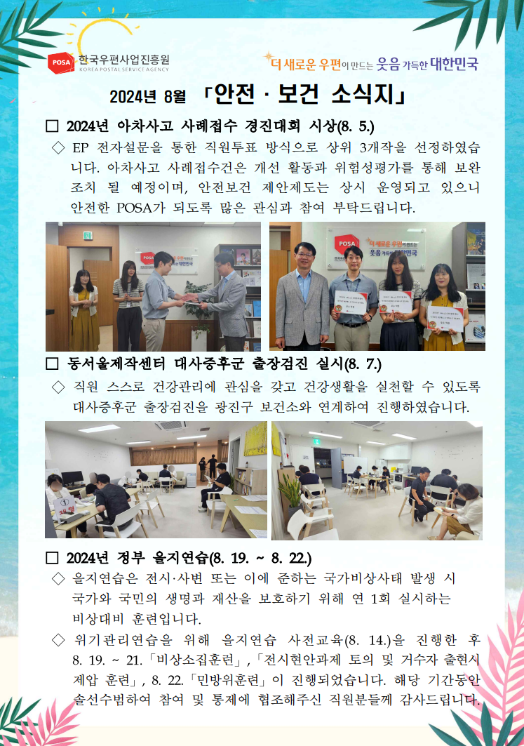 POSA 한국우편사업진흥원 KOREA POSTAL SERVICE AGENCY / *더 새로운 우편이 만드는 웃음 가득한 대한민국 / 2024년 8월 「안전·보건 소식지」 / □ 2024년 아차사고 사례접수 경진대회 시상(8. 5.) / ◇ EP 전자설문을 통한 직원투표 방식으로 상위 3개작을 선정하였습니다. 아차사고 사례접수건은 개선 활동과 위험성평가를 통해 보완 조치 될 예정이며, 안전보건 제안제도는 상시 운영되고 있으니 안전한 POSA가 되도록 많은 관심과 참여 부탁드립니다. / 2024년 아차사고 경진대회 시상하고 있는 사진 / 2024년 아차사고 경진대회 시상 후 단체 사진 / □ 동서울제작센터 대사증후군 출장검진 실시(8. 7.) / ◇ 직원 스스로 건강관리에 관심을 갖고 건강생활을 실천할 수 있도록 대사증후군 출장검진을 광진구 보건소와 연계하여 진행하였습니다. / 대사증후군 출장검진 사진1 / 대사증후군 출장검진 사진2 / □ 2024년 정부 을지연습(8. 19. ~ 8. 22.) / ◇ 을지연습은 전시·사변 또는 이에 준하는 국가비상사태 발생 시 국가와 국민의 생명과 재산을 보호하기 위해 연 1회 실시하는 비상대비 훈련입니다. / ◇ 위기관리연습을 위해 을지연습 사전교육(8. 14.)을 진행한 후 8. 19. ~ 21. 「비상소집훈련」, 「전시현안과제 토의 및 거수자 출현시 제압 훈련」, 8. 22. 「민방위훈련」이 진행되었습니다. 해당 기간동안 솔선수범하여 참여 및 통제에 협조해주신 직원분들께 감사드립니다. 