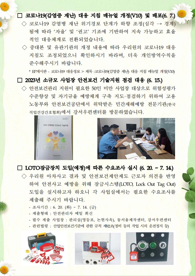 □ 코로나19(감염중 재난) 대응 지침 매뉴얼 개정(V10) 및 배포(6. 7.) /  ◇코로나19 감염병 재난 위기경보 단계가 하향 조정(심각→ 경계) 됨에 따라 '자율' 및 '권고' 기조에 기반하여 지속 가능하고 효율 적인 대응체계로 전환되었습니다. ◇중대본 및 유관기관의 개정 내용에 따라 우리원의 코로나19 대응 지침도 조정되었으니 확인하시기 바라며, 더욱 개인방역수칙을 준수해주시기 바랍니다. ・EP게시판 - 코로나19 대응정보 > 제목 :코로나19(감염증 재난 대응 지침 매뉴얼 개정(V10) / □ 2023년 소규모 사업장 안전보건 기술지원 점검 대응 (6. 15.) / ◇ 안전보건관리 지원이 필요한 50인 미만 사업장 대상으로 위험성평가 수준향상 및 자기규율 예방체계 구축 지도·점검하기 위하여 고용 노동부와 안전보건공단에서 위탁받은 민간재해예방 전문기관(한국 직업건강간호협회)에서 강서우편센터를 방문하였습니다. / □ LOTO잠금장치 도입(예정)에 따른 수요조사 실시 (6. 20. ~ 7. 14) / ◇우리원 아차사고 결과 및 안전보건제안제도 근로자 의견을 반영 하여 안전사고 예방을 위해 잠금시스템(LOTO, Lock Out Tag Out) 도입을 실시하고자 하오니 각 사업실에서는 필요한 수요조사를 제출해 주시기 바랍니다. / -조사기간: 6. 20. (화) ~ 7. 14. (금) / -제출형태: 안전관리자 메일 회신 / -필수 제출 사업장: 관리실(영등포, 논현사옥), 동서울제작센터, 강서우편센터 / -관련법령 : 산업안전보건기준에 관한 규칙 제92조(정비 등의 작업 시의 운전정지 등)