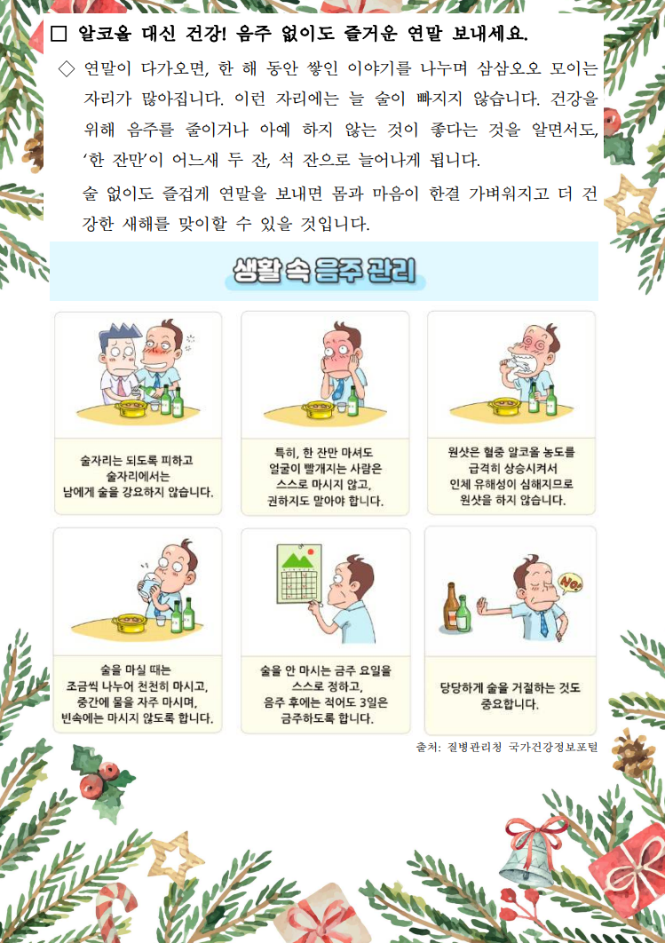 □ 알코올 대신 건강! 음주 없이도 즐거운 연말 보내세요. / ◇ 연말이 다가오면, 한 해 동안 쌓인 이야기를 나누며 삼삼오오 모이는 자리가 많아집니다. 이런 자리에는 늘 술이 빠지지 않습니다. 건강을 위해 음주를 줄이거나 아예 하지 않는 것이 좋다는 것을 알면서도, '한 잔만'이 어느새 두 잔, 석 잔으로 늘어나게 됩니다. 술 없이도 즐겁게 연말을 보내면 몸과 마음이 한결 가벼워지고 더 건 강한 새해를 맞이할 수 있을 것입니다. / 생활속 음주관리 / 술자리는 되도록 피하고 술자리에서는 남에게 술을 강요하지 않습니다. / 특히, 한 잔만 마셔도 얼굴이 빨개지는 사람은 스스로 마시지 않고, 권하지도 말아야 합니다. / 원샷은 혈중 알코올 농도를 급격히 상승시켜서 인체 유해성이 심해지므로 원샷을 하지 않습니다. / 술을 마실 때는 조금씩 나누어 천천히 마시고, 중간에 물을 자주 마시며, 빈속에는 마시지 않도록 합니다. / 술을 안 마시는 금주 요일을 스스로 정하고, 음주 후에는 적어도 3일은 금주하도록 합니다. / 당당하게 술을 거절하는 것도 중요합니다. / 출처: 질병관리청 국가건강정보포털