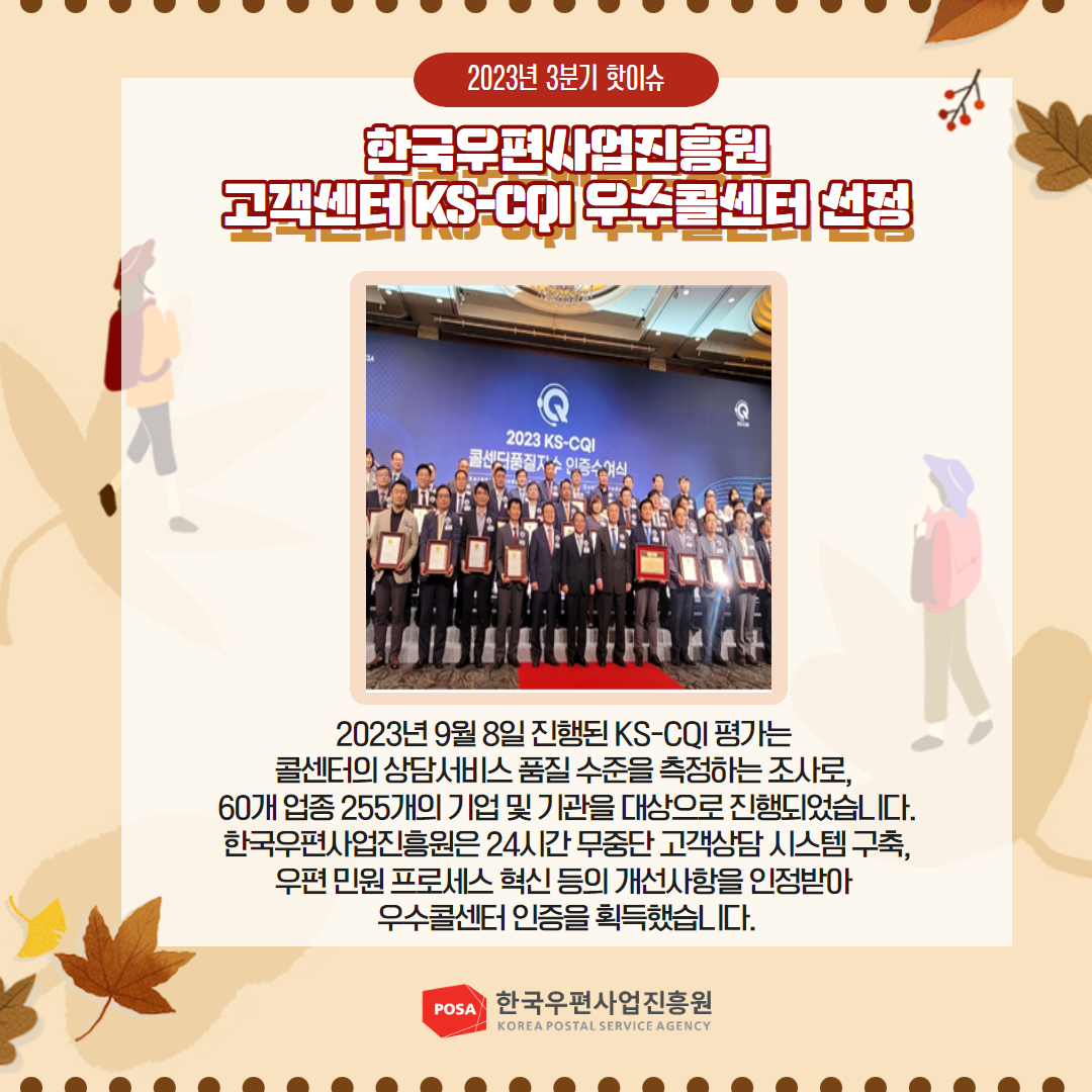 2023년 3분기 핫이슈 / 한국우편사업진흥원 고객센터 KS-CQI 우수콜센터 선점 / 2023년 9월 8일 진행된 KS-CQI 평가는 콜센터의 상담서비스 품질수준을 측정하는 조사로, 60개 업종 255개의 기업 및 기관을 대상으로 진행되었습니다. 한국우편사업진흥원은 24시간 무중단 고객상담시스템 구축, 우편 민원 프로세스 혁신 등의 개선사항을 인정받아 우수콜센터 인증을 획득했습니다. / POSA 한국우편사업진흥원 KOREA POSTAL SERVICE AGENCY