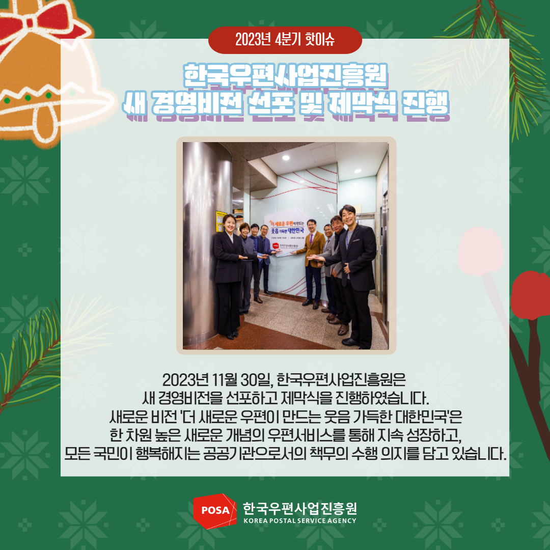 2023년 4분기 핫이슈 / 한국우편사업진흥원  새 경영비전 선포 및 제말실 진행 / 2023년 11월 30일, 한국우편사업진흥원은 새 경영비전을 선포하고 제막식을 진행하였습니다. 새로운 비전 '더 새로운 우편이 만드는 웃음 가득한 대한민국'은 한차원 높은 새로운 개념의 우편서비스를 통해 지속 성장하고, 모든 국민이 행복해지는 공공기관으로서의 책무의 수행의지를 담고 있습니다. / POSA 한국우편사업진흥원 KOREA POSTAL SERVICE AGENCY