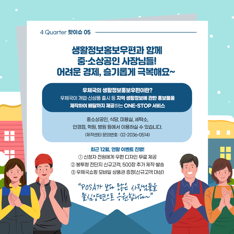 4Quarter 핫이슈 05 / 생활정보홍보우편과 함께 중·소상공인 사장님들! 어려운 경제, 슬기롭게 극복해요~ / 우체국의 생활정보우편이란? 우체국이 개업·신상품 출시 등 지역 생활정보에 관한 홍보물을 제작하여 배달까지 제공하는 ONE-STOP 서비스 / 중소상공인, 식당, 미용실, 세탁소, 안경점, 학원, 병원 등에서 이용하실 수 있습니다.(제작센터 문의번호 : 02-2036-0514) / 최근 12월, 연말 이벤트 진행! 1. 신청자 전원에게 우편 디자인 무료 제공 2. 봉투형 전단지 신규고객, 500장 추가 제작·발송 3. 우체국쇼핑 모바일 상품권 증정(신규고객 대상) /  posa가 보다 많은 사장님들을 물심양면으로 응원합니다~