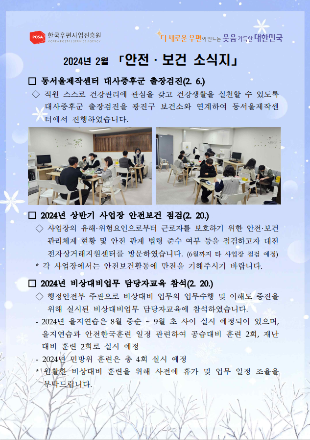 POSA 한국우편사업진흥원 KOREA POSTAL SERVICE AGENCY / 더 새로운 우편이 만드는 웃음 가득한 대한민국 / 2024년 2월 「안전·보건 소식지」 / □ 동서울제작센터 대사증후군 출장검진(2.6.) / ◇직원 스스로 건강관리에 관심을 갖고 건강생활을 실천할 수 있도록 대사증후군 출장검진을 광진구 보건소와 연계하여 동서울제작센 터에서 진행하였습니다. / 출장검진 사진1 / 출장검진 사진2 / □ 2024년 상반기 사업장 안전보건 점검(2. 20.) / ◇사업장의 유해·위험요인으로부터 근로자를 보호하기 위한 안전·보건 관리체계 현황 및 안전 관계 법령 준수 여부 등을 점검하고자 대전 전자상거래지원센터를 방문하였습니다. (6월까지 타 사업장 점검 예정) * 각 사업장에서는 안전보건활동에 만전을 기해주시기 바랍니다. / □ 2024년 비상대비업무 담당자교육 참석(2. 20.) / ◇ 행정안전부 주관으로 비상대비 업무의 업무수행 및 이해도 증진을 위해 실시된 비상대비업무 담당자교육에 참석하였습니다. - 2024년 을지연습은 8월 중순 ~ 9월 초 사이 실시 예정되어 있으며, 을지연습과 안전한국훈련 일정 관련하여 공습대비 훈련 2회, 재난 대비 훈련 2회로 실시 예정 -2024년 민방위 훈련은 총 4회 실시 예정 *원활한 비상대비 훈련을 위해 사전에 휴가 및 업무 일정 조율을 부탁드립니다.