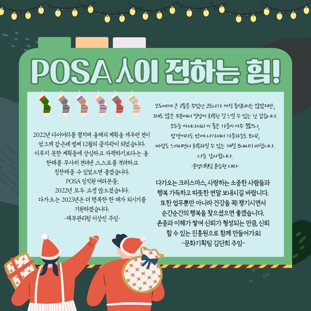 POSA인이 전하는 힘! / 2022년 다이어리를 펼치며 올해의 계획을 세우던것이 엊그제 같은데 벌써 12월의 끝자락이 되었습니다. 이루지 못한 계획들에 상심하고 자책하기보다는 올한해를 무사히 견뎌낸 스스로를 격려하고 칭찬해줄 수 있었으면 좋겠습니다. POSA 임직원 여러분들, 2022년 모두 고생많으셨습니다. 다가오는 2023년은 더 행복한 한 해가 되시기를 기원하겠습니다. -재무관리팀 이상진 주임- / 모두에게 큰 고통을 주었던 코로나가 아직 종식되지는 않았지만, 그래도 많은 부분에서 일상이 회복된 걸 느낄 수 있는 것 같습니다. 모두늘 아시다시피 이 좋은 가을이 아주 짧으니, 잠깐이라도 밖에 나가셔서 가을하늘도 보시고, 바람도 느끼시면서 회복하실 수 있는 계절 보내시기 바랍니다. 다들 감사합니다. -운영기획팀 윤승현 대리- / 다가오는 크리스마스, 사랑하는 소중한 사람들과 행복 가득하고 따뜻한 연말 보내시길 바랍니다. 또한 업무뿐만 아니라 건강을 꼭 챙기시면서 순간순간의 행복을 찾으셨으면 좋겠습니다. 존중과 이해가 쌓여 신뢰가 형성되는 만큼, 신뢰 할 수 있는 진흥원으로 함께 만들어가요! -문화기획팀 김단희 주임-